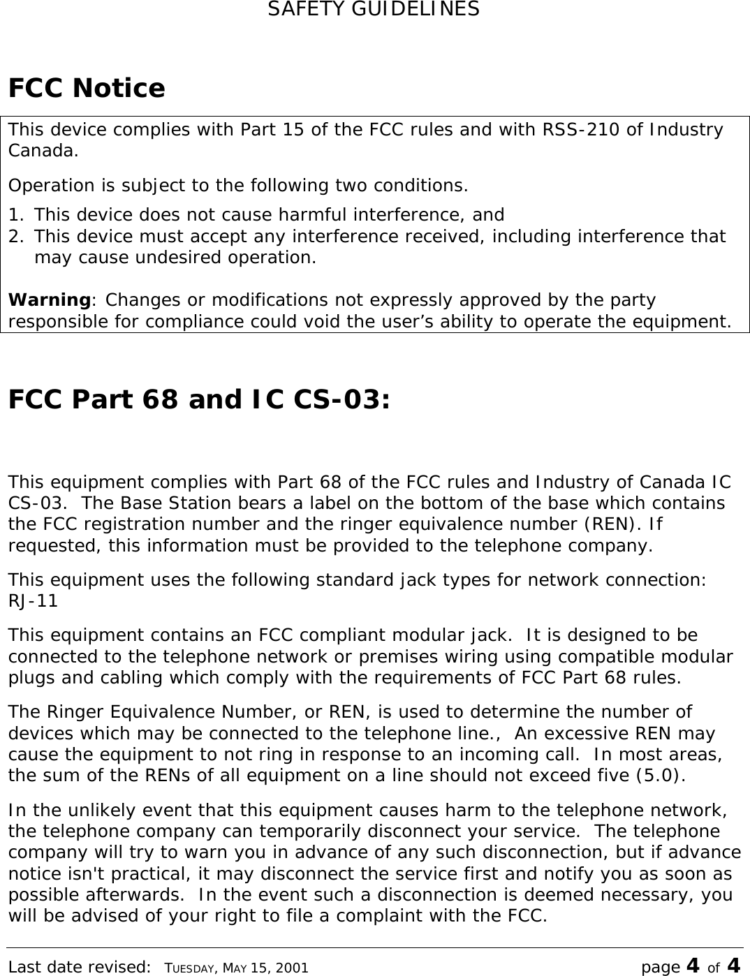 Last date revised:  TUESDAY, MAY 15, 2001 page 4 of 4 SAFETY GUIDELINES  FCC Notice This device complies with Part 15 of the FCC rules and with RSS-210 of Industry Canada. Operation is subject to the following two conditions. 1. This device does not cause harmful interference, and 2. This device must accept any interference received, including interference that may cause undesired operation.  Warning: Changes or modifications not expressly approved by the party responsible for compliance could void the user’s ability to operate the equipment.  FCC Part 68 and IC CS-03:  This equipment complies with Part 68 of the FCC rules and Industry of Canada IC CS-03.  The Base Station bears a label on the bottom of the base which contains the FCC registration number and the ringer equivalence number (REN). If requested, this information must be provided to the telephone company. This equipment uses the following standard jack types for network connection:  RJ-11 This equipment contains an FCC compliant modular jack.  It is designed to be connected to the telephone network or premises wiring using compatible modular plugs and cabling which comply with the requirements of FCC Part 68 rules. The Ringer Equivalence Number, or REN, is used to determine the number of devices which may be connected to the telephone line.,  An excessive REN may cause the equipment to not ring in response to an incoming call.  In most areas, the sum of the RENs of all equipment on a line should not exceed five (5.0). In the unlikely event that this equipment causes harm to the telephone network, the telephone company can temporarily disconnect your service.  The telephone company will try to warn you in advance of any such disconnection, but if advance notice isn&apos;t practical, it may disconnect the service first and notify you as soon as possible afterwards.  In the event such a disconnection is deemed necessary, you will be advised of your right to file a complaint with the FCC. 