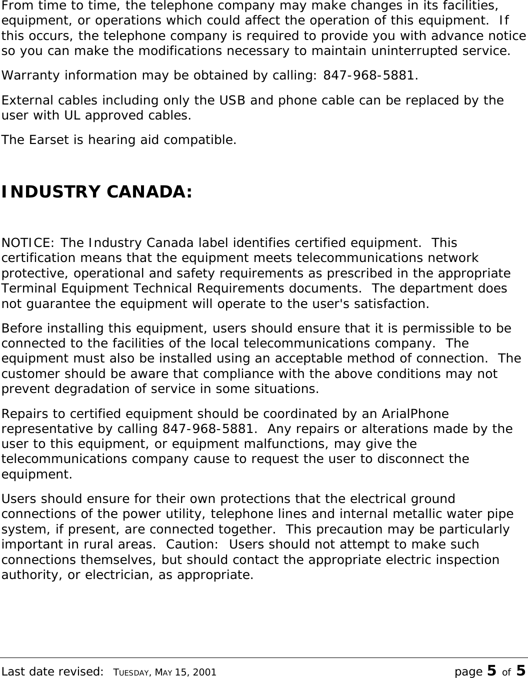 Last date revised:  TUESDAY, MAY 15, 2001 page 5 of 5  From time to time, the telephone company may make changes in its facilities, equipment, or operations which could affect the operation of this equipment.  If this occurs, the telephone company is required to provide you with advance notice so you can make the modifications necessary to maintain uninterrupted service. Warranty information may be obtained by calling: 847-968-5881. External cables including only the USB and phone cable can be replaced by the user with UL approved cables.  The Earset is hearing aid compatible.  INDUSTRY CANADA:  NOTICE: The Industry Canada label identifies certified equipment.  This certification means that the equipment meets telecommunications network protective, operational and safety requirements as prescribed in the appropriate Terminal Equipment Technical Requirements documents.  The department does not guarantee the equipment will operate to the user&apos;s satisfaction. Before installing this equipment, users should ensure that it is permissible to be connected to the facilities of the local telecommunications company.  The equipment must also be installed using an acceptable method of connection.  The customer should be aware that compliance with the above conditions may not prevent degradation of service in some situations. Repairs to certified equipment should be coordinated by an ArialPhone representative by calling 847-968-5881.  Any repairs or alterations made by the user to this equipment, or equipment malfunctions, may give the telecommunications company cause to request the user to disconnect the equipment. Users should ensure for their own protections that the electrical ground connections of the power utility, telephone lines and internal metallic water pipe system, if present, are connected together.  This precaution may be particularly important in rural areas.  Caution:  Users should not attempt to make such connections themselves, but should contact the appropriate electric inspection authority, or electrician, as appropriate.  