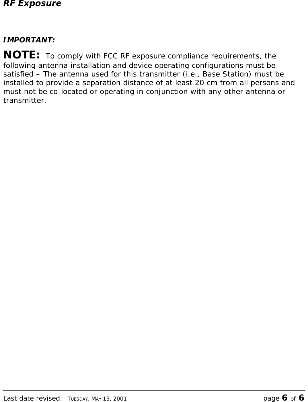 Last date revised:  TUESDAY, MAY 15, 2001 page 6 of 6 RF Exposure  IMPORTANT: NOTE:  To comply with FCC RF exposure compliance requirements, the following antenna installation and device operating configurations must be satisfied – The antenna used for this transmitter (i.e., Base Station) must be installed to provide a separation distance of at least 20 cm from all persons and must not be co-located or operating in conjunction with any other antenna or transmitter.  