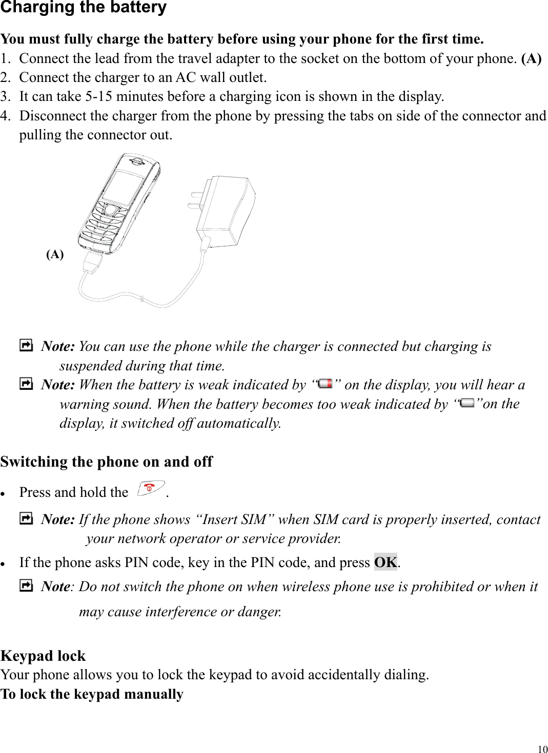  10Charging the battery You must fully charge the battery before using your phone for the first time. 1.  Connect the lead from the travel adapter to the socket on the bottom of your phone. (A) 2.  Connect the charger to an AC wall outlet.   3.  It can take 5-15 minutes before a charging icon is shown in the display. 4.  Disconnect the charger from the phone by pressing the tabs on side of the connector and pulling the connector out.      Note: You can use the phone while the charger is connected but charging is suspended during that time.  Note: When the battery is weak indicated by &ldquo; &rdquo; on the display, you will hear a warning sound. When the battery becomes too weak indicated by &ldquo; &rdquo;on the display, it switched off automatically.    Switching the phone on and off &bull;  Press and hold the  .  Note: If the phone shows &ldquo;Insert SIM&rdquo; when SIM card is properly inserted, contact your network operator or service provider. &bull;  If the phone asks PIN code, key in the PIN code, and press OK.  Note: Do not switch the phone on when wireless phone use is prohibited or when it may cause interference or danger.  Keypad lock Your phone allows you to lock the keypad to avoid accidentally dialing. To lock the keypad manually (A) 