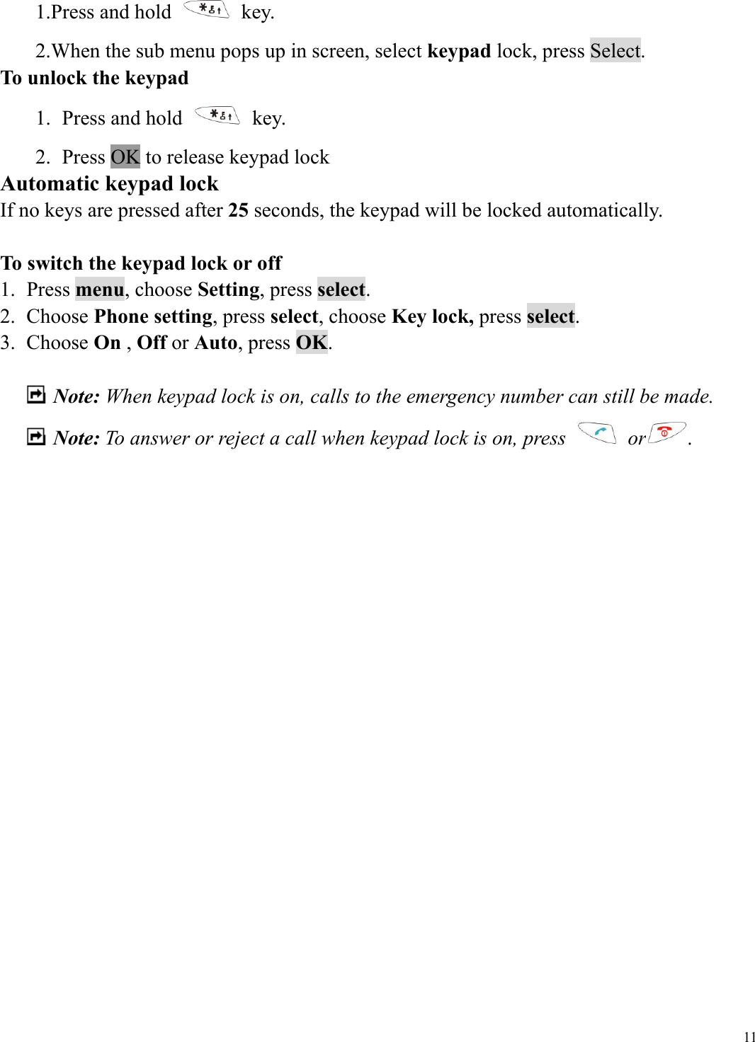  111.Press and hold   key. 2.When the sub menu pops up in screen, select keypad lock, press Select.     To unlock the keypad 1.  Press and hold   key. 2.  Press OK to release keypad lock Automatic keypad lock If no keys are pressed after 25 seconds, the keypad will be locked automatically.  To switch the keypad lock or off 1. Press menu, choose Setting, press select. 2. Choose Phone setting, press select, choose Key lock, press select. 3. Choose On , Off or Auto, press OK.   Note: When keypad lock is on, calls to the emergency number can still be made.    Note: To answer or reject a call when keypad lock is on, press   or .                    