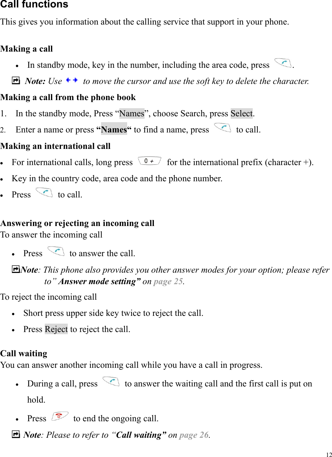  12Call functions This gives you information about the calling service that support in your phone.  Making a call &bull;  In standby mode, key in the number, including the area code, press  .  Note: Use    to move the cursor and use the soft key to delete the character. Making a call from the phone book 1.  In the standby mode, Press &ldquo;Names&rdquo;, choose Search, press Select. 2.  Enter a name or press &ldquo;Names&ldquo; to find a name, press   to call. Making an international call   &bull;  For international calls, long press    for the international prefix (character +). &bull;  Key in the country code, area code and the phone number. &bull;  Press   to call.  Answering or rejecting an incoming call To answer the incoming call &bull;  Press    to answer the call. Note: This phone also provides you other answer modes for your option; please refer to&rdquo; Answer mode setting&rdquo; on page 25. To reject the incoming call &bull;  Short press upper side key twice to reject the call.   &bull;  Press Reject to reject the call.  Call waiting You can answer another incoming call while you have a call in progress.   &bull;  During a call, press    to answer the waiting call and the first call is put on hold.  &bull;  Press    to end the ongoing call.    Note: Please to refer to &ldquo;Call waiting&rdquo; on page 26. 