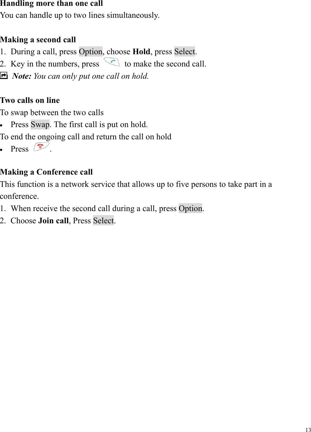  13Handling more than one call You can handle up to two lines simultaneously.  Making a second call 1.  During a call, press Option, choose Hold, press Select.   2.  Key in the numbers, press    to make the second call.  Note: You can only put one call on hold.  Two calls on line To swap between the two calls &bull;  Press Swap. The first call is put on hold. To end the ongoing call and return the call on hold &bull;  Press  .   Making a Conference call This function is a network service that allows up to five persons to take part in a conference.  1.  When receive the second call during a call, press Option. 2. Choose Join call, Press Select.                  