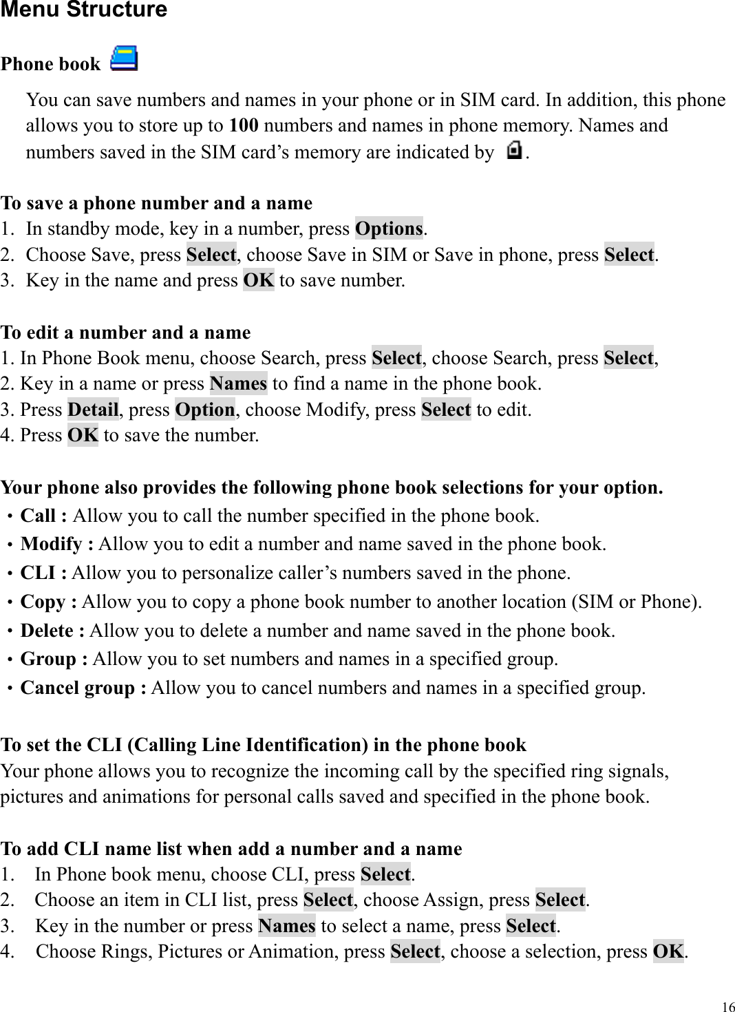  16Menu Structure Phone book   You can save numbers and names in your phone or in SIM card. In addition, this phone allows you to store up to 100 numbers and names in phone memory. Names and numbers saved in the SIM card&rsquo;s memory are indicated by  .  To save a phone number and a name 1.  In standby mode, key in a number, press Options. 2.  Choose Save, press Select, choose Save in SIM or Save in phone, press Select. 3.  Key in the name and press OK to save number.  To edit a number and a name 1. In Phone Book menu, choose Search, press Select, choose Search, press Select,  2. Key in a name or press Names to find a name in the phone book. 3. Press Detail, press Option, choose Modify, press Select to edit. 4. Press OK to save the number.  Your phone also provides the following phone book selections for your option. &bull;Call : Allow you to call the number specified in the phone book. &bull;Modify : Allow you to edit a number and name saved in the phone book. &bull;CLI : Allow you to personalize caller&rsquo;s numbers saved in the phone. &bull;Copy : Allow you to copy a phone book number to another location (SIM or Phone). &bull;Delete : Allow you to delete a number and name saved in the phone book. &bull;Group : Allow you to set numbers and names in a specified group.   &bull;Cancel group : Allow you to cancel numbers and names in a specified group.  To set the CLI (Calling Line Identification) in the phone book Your phone allows you to recognize the incoming call by the specified ring signals, pictures and animations for personal calls saved and specified in the phone book.      To add CLI name list when add a number and a name 1.  In Phone book menu, choose CLI, press Select. 2.  Choose an item in CLI list, press Select, choose Assign, press Select.  3.    Key in the number or press Names to select a name, press Select. 4.    Choose Rings, Pictures or Animation, press Select, choose a selection, press OK. 