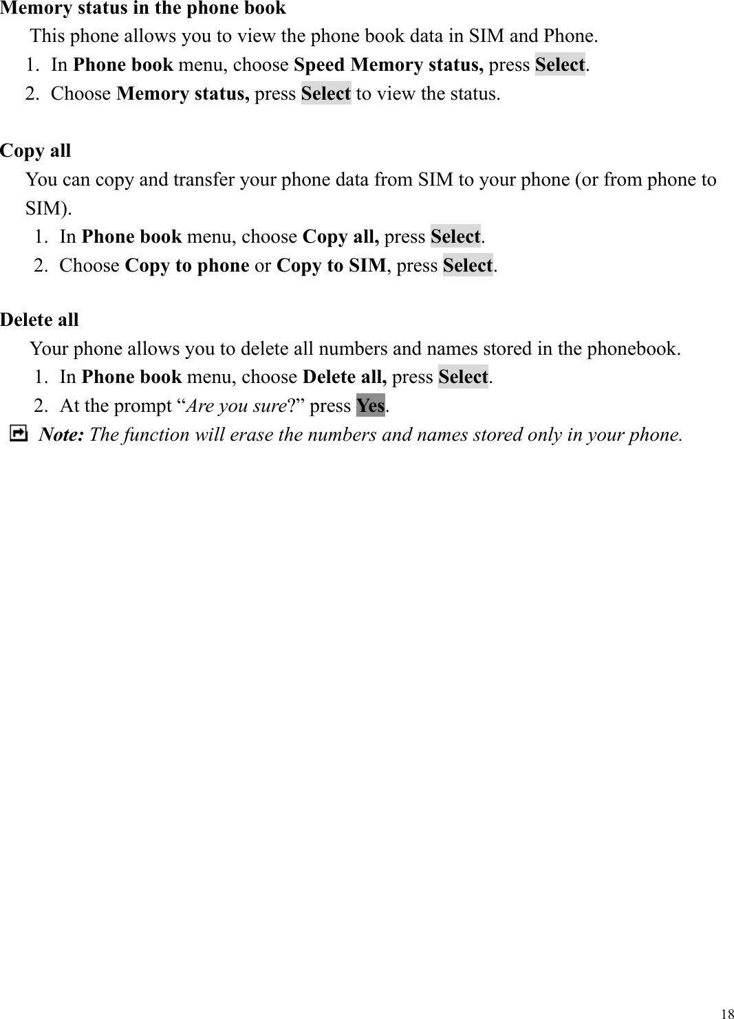  18Memory status in the phone book       This phone allows you to view the phone book data in SIM and Phone. 1. In Phone book menu, choose Speed Memory status, press Select. 2. Choose Memory status, press Select to view the status.  Copy all   You can copy and transfer your phone data from SIM to your phone (or from phone to SIM).  1. In Phone book menu, choose Copy all, press Select. 2. Choose Copy to phone or Copy to SIM, press Select.  Delete all        Your phone allows you to delete all numbers and names stored in the phonebook.   1. In Phone book menu, choose Delete all, press Select. 2.  At the prompt &ldquo;Are you sure?&rdquo; press Yes.    Note: The function will erase the numbers and names stored only in your phone.                      