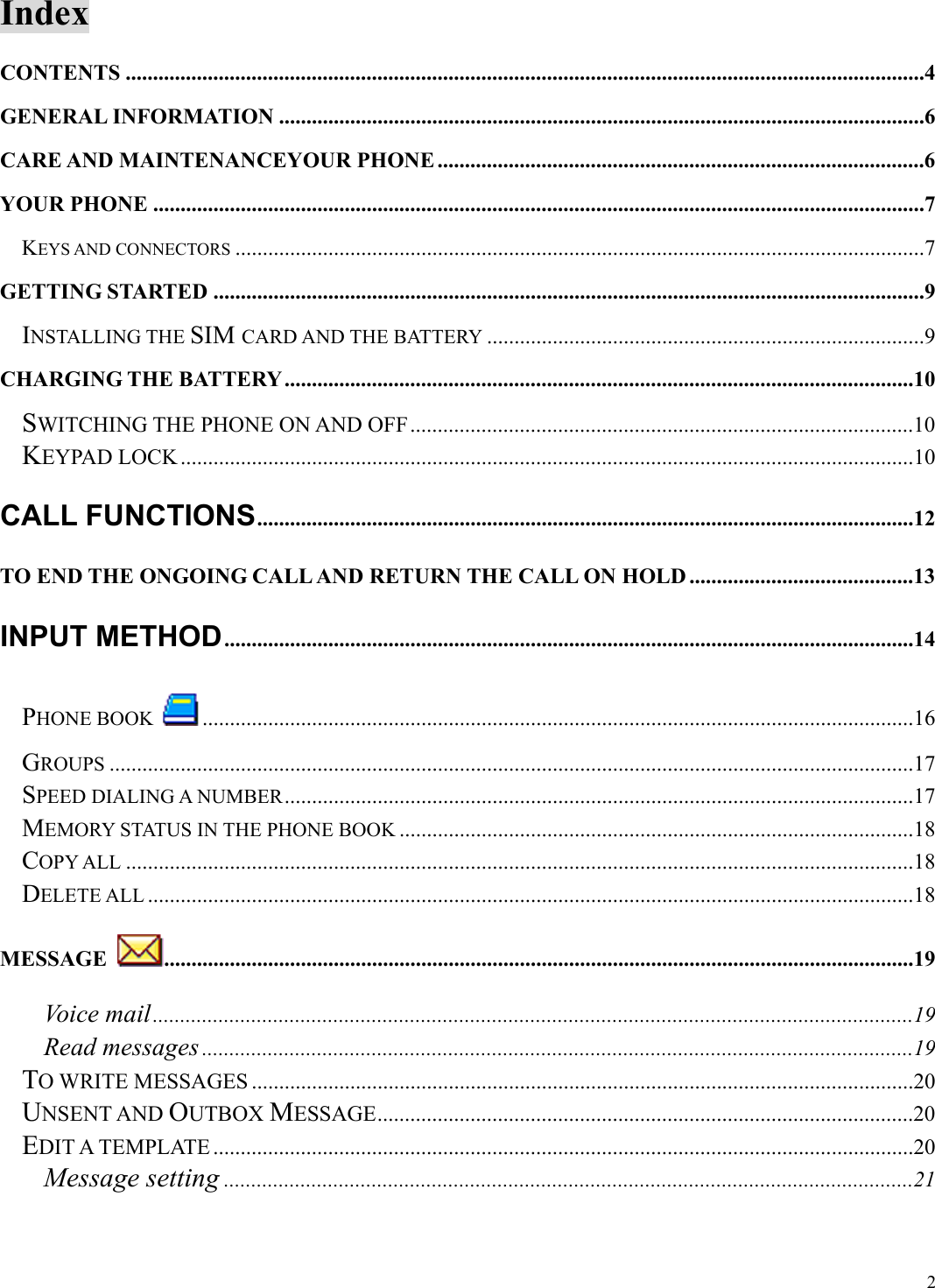  2Index CONTENTS ..................................................................................................................................................4 GENERAL INFORMATION ......................................................................................................................6 CARE AND MAINTENANCEYOUR PHONE .........................................................................................6 YOUR PHONE .............................................................................................................................................7 KEYS AND CONNECTORS ..............................................................................................................................7 GETTING STARTED ..................................................................................................................................9 INSTALLING THE SIM CARD AND THE BATTERY ................................................................................9 CHARGING THE BATTERY...................................................................................................................10 SWITCHING THE PHONE ON AND OFF ............................................................................................10 KEYPAD LOCK......................................................................................................................................10 CALL FUNCTIONS........................................................................................................................12 TO END THE ONGOING CALL AND RETURN THE CALL ON HOLD .........................................13 INPUT METHOD..............................................................................................................................14 PHONE BOOK ..................................................................................................................................16 GROUPS ...................................................................................................................................................17 SPEED DIALING A NUMBER...................................................................................................................17 MEMORY STATUS IN THE PHONE BOOK ..............................................................................................18 COPY ALL ................................................................................................................................................18 DELETE ALL ............................................................................................................................................18 MESSAGE  .........................................................................................................................................19 Voice mail...........................................................................................................................................19 Read messages ..................................................................................................................................19 TO WRITE MESSAGES .........................................................................................................................20 UNSENT AND OUTBOX MESSAGE..................................................................................................20 EDIT A TEMPLATE ................................................................................................................................20 Message setting ..............................................................................................................................21 