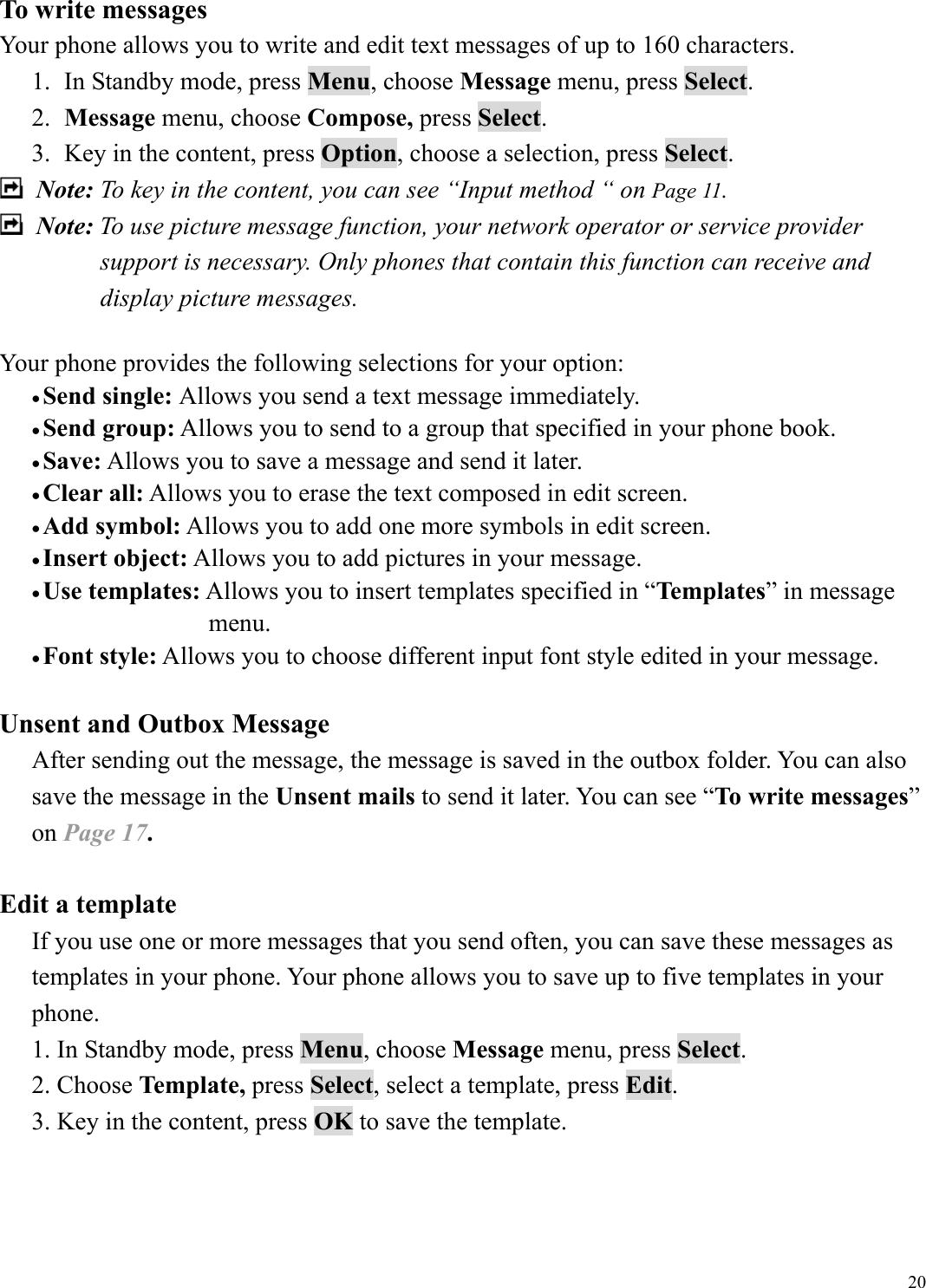  20To write messages Your phone allows you to write and edit text messages of up to 160 characters. 1.  In Standby mode, press Menu, choose Message menu, press Select. 2.  Message menu, choose Compose, press Select. 3.  Key in the content, press Option, choose a selection, press Select.  Note: To key in the content, you can see &ldquo;Input method &ldquo; on Page 11.  Note: To use picture message function, your network operator or service provider support is necessary. Only phones that contain this function can receive and display picture messages.    Your phone provides the following selections for your option: &bull; Send single: Allows you send a text message immediately. &bull; Send group: Allows you to send to a group that specified in your phone book. &bull; Save: Allows you to save a message and send it later. &bull; Clear all: Allows you to erase the text composed in edit screen. &bull; Add symbol: Allows you to add one more symbols in edit screen. &bull; Insert object: Allows you to add pictures in your message. &bull; Use templates: Allows you to insert templates specified in &ldquo;Templates&rdquo; in message    menu. &bull; Font style: Allows you to choose different input font style edited in your message.  Unsent and Outbox Message After sending out the message, the message is saved in the outbox folder. You can also save the message in the Unsent mails to send it later. You can see &ldquo;To write messages&rdquo; on Page 17.  Edit a template If you use one or more messages that you send often, you can save these messages as templates in your phone. Your phone allows you to save up to five templates in your phone. 1. In Standby mode, press Menu, choose Message menu, press Select. 2. Choose Template, press Select, select a template, press Edit. 3. Key in the content, press OK to save the template.   