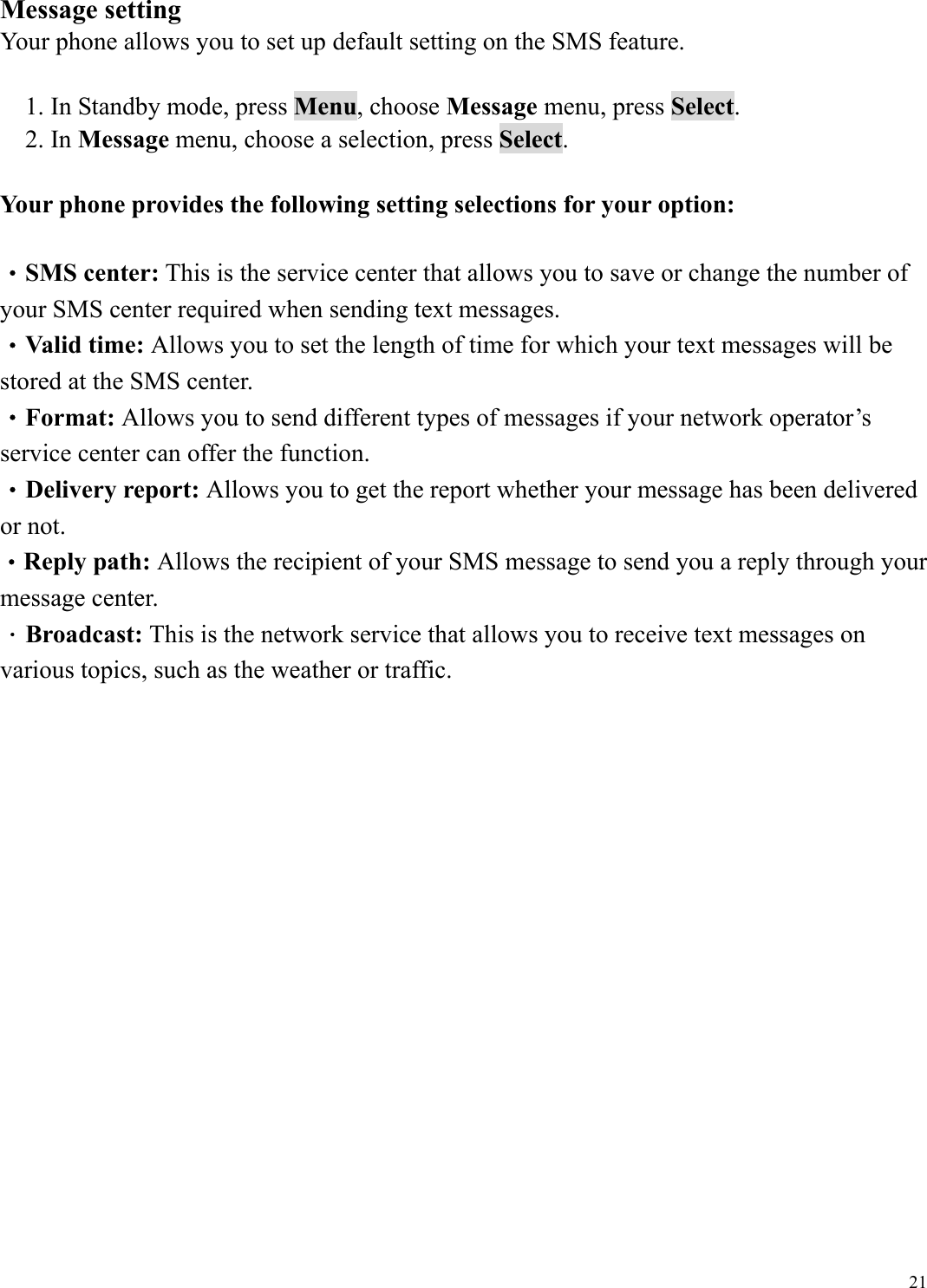  21Message setting Your phone allows you to set up default setting on the SMS feature.  1. In Standby mode, press Menu, choose Message menu, press Select. 2. In Message menu, choose a selection, press Select.  Your phone provides the following setting selections for your option:  &bull;SMS center: This is the service center that allows you to save or change the number of your SMS center required when sending text messages. &bull;Valid time: Allows you to set the length of time for which your text messages will be stored at the SMS center.   &bull;Format: Allows you to send different types of messages if your network operator&rsquo;s service center can offer the function.   &bull;Delivery report: Allows you to get the report whether your message has been delivered or not. &bull;Reply path: Allows the recipient of your SMS message to send you a reply through your message center. ．Broadcast: This is the network service that allows you to receive text messages on various topics, such as the weather or traffic.                   