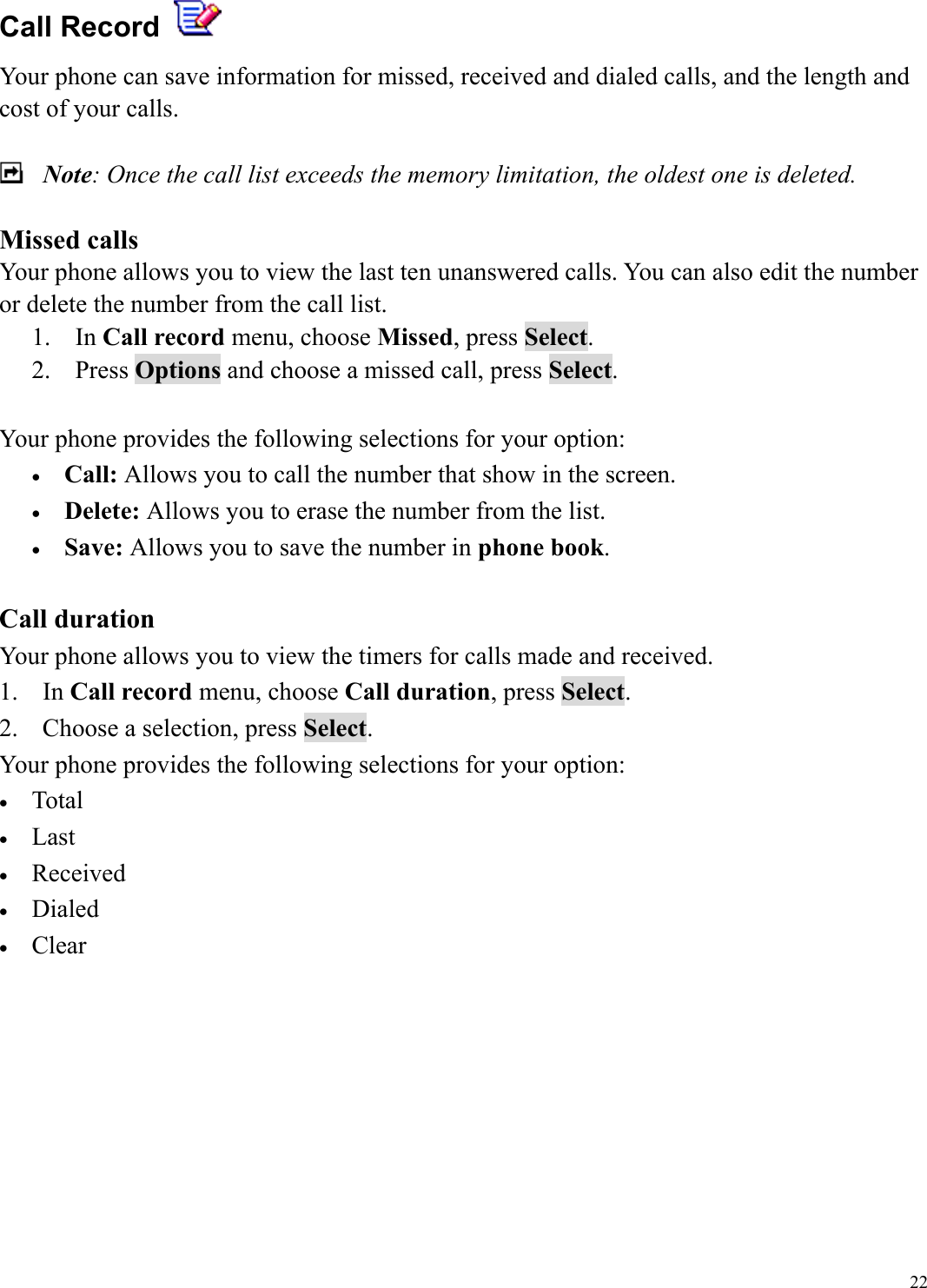  22Call Record   Your phone can save information for missed, received and dialed calls, and the length and cost of your calls.      Note: Once the call list exceeds the memory limitation, the oldest one is deleted.  Missed calls Your phone allows you to view the last ten unanswered calls. You can also edit the number or delete the number from the call list. 1. In Call record menu, choose Missed, press Select. 2. Press Options and choose a missed call, press Select.  Your phone provides the following selections for your option: &bull;  Call: Allows you to call the number that show in the screen. &bull;  Delete: Allows you to erase the number from the list. &bull;  Save: Allows you to save the number in phone book.  Call duration Your phone allows you to view the timers for calls made and received.   1. In Call record menu, choose Call duration, press Select. 2.  Choose a selection, press Select. Your phone provides the following selections for your option: &bull;  Total &bull;  Last  &bull;  Received &bull;  Dialed &bull;  Clear         