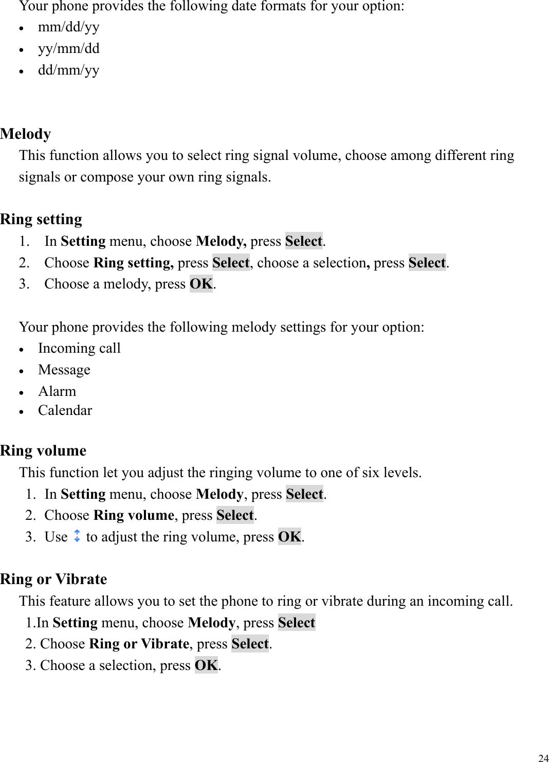  24Your phone provides the following date formats for your option: &bull;  mm/dd/yy &bull;  yy/mm/dd &bull;  dd/mm/yy   Melody This function allows you to select ring signal volume, choose among different ring signals or compose your own ring signals.    Ring setting 1. In Setting menu, choose Melody, press Select. 2. Choose Ring setting, press Select, choose a selection, press Select. 3.  Choose a melody, press OK.  Your phone provides the following melody settings for your option: &bull;  Incoming call &bull;  Message  &bull;  Alarm  &bull;  Calendar    Ring volume This function let you adjust the ringing volume to one of six levels. 1. In Setting menu, choose Melody, press Select.  2. Choose Ring volume, press Select. 3. Use to adjust the ring volume, press OK.  Ring or Vibrate This feature allows you to set the phone to ring or vibrate during an incoming call. 1.In Setting menu, choose Melody, press Select 2. Choose Ring or Vibrate, press Select.  3. Choose a selection, press OK.    