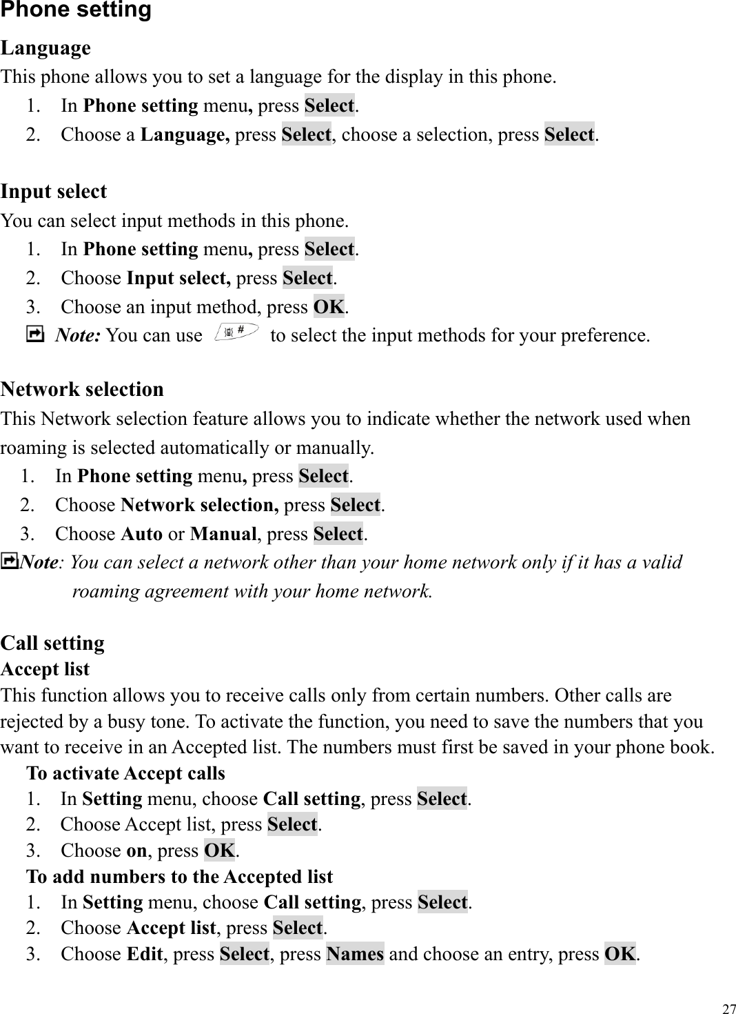  27Phone setting Language This phone allows you to set a language for the display in this phone. 1.  In Phone setting menu, press Select. 2.  Choose a Language, press Select, choose a selection, press Select.    Input select You can select input methods in this phone. 1.  In Phone setting menu, press Select. 2.  Choose Input select, press Select. 3.    Choose an input method, press OK.  Note: You can use    to select the input methods for your preference.    Network selection This Network selection feature allows you to indicate whether the network used when roaming is selected automatically or manually. 1.  In Phone setting menu, press Select. 2.  Choose Network selection, press Select. 3.  Choose Auto or Manual, press Select.  Note: You can select a network other than your home network only if it has a valid roaming agreement with your home network.  Call setting Accept list This function allows you to receive calls only from certain numbers. Other calls are rejected by a busy tone. To activate the function, you need to save the numbers that you want to receive in an Accepted list. The numbers must first be saved in your phone book. To activate Accept calls 1. In Setting menu, choose Call setting, press Select. 2.  Choose Accept list, press Select. 3.  Choose on, press OK. To add numbers to the Accepted list 1.  In Setting menu, choose Call setting, press Select. 2.  Choose Accept list, press Select. 3.  Choose Edit, press Select, press Names and choose an entry, press OK.   