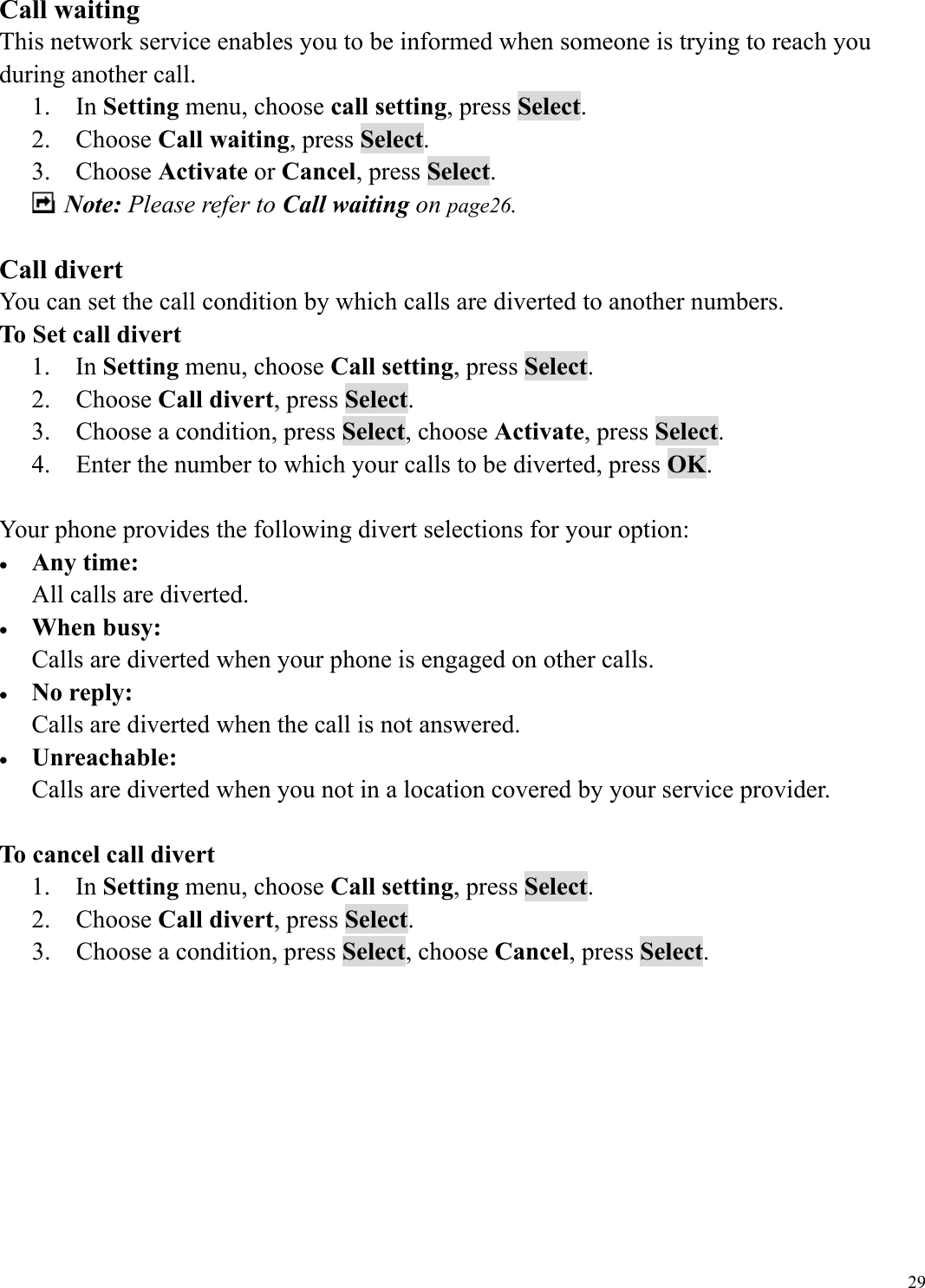  29Call waiting This network service enables you to be informed when someone is trying to reach you during another call. 1.  In Setting menu, choose call setting, press Select. 2.  Choose Call waiting, press Select. 3.  Choose Activate or Cancel, press Select.  Note: Please refer to Call waiting on page26.  Call divert   You can set the call condition by which calls are diverted to another numbers. To Set call divert 1.  In Setting menu, choose Call setting, press Select.   1.  2.  Choose Call divert, press Select.   2.  3.    Choose a condition, press Select, choose Activate, press Select. 3.  4.    Enter the number to which your calls to be diverted, press OK. 4.  Your phone provides the following divert selections for your option: &bull;  Any time: All calls are diverted. &bull;  When busy: Calls are diverted when your phone is engaged on other calls. &bull;  No reply: Calls are diverted when the call is not answered. &bull;  Unreachable: Calls are diverted when you not in a location covered by your service provider.  To cancel call divert 1.  In Setting menu, choose Call setting, press Select.   5.  2.  Choose Call divert, press Select.   6.  3.    Choose a condition, press Select, choose Cancel, press Select.         