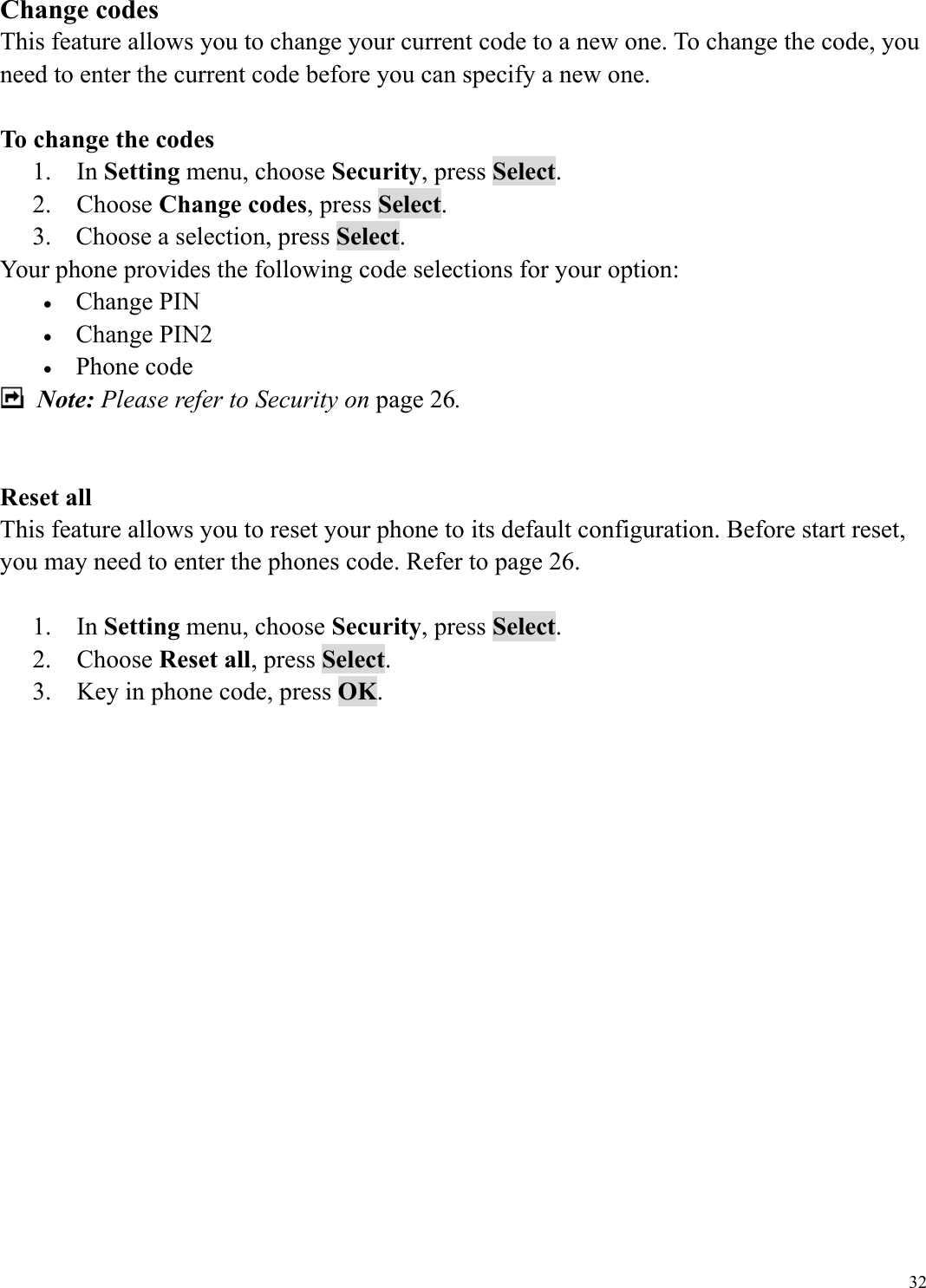  32Change codes This feature allows you to change your current code to a new one. To change the code, you need to enter the current code before you can specify a new one.  To change the codes 1.  In Setting menu, choose Security, press Select. 2.  Choose Change codes, press Select. 3.  Choose a selection, press Select. Your phone provides the following code selections for your option: &bull;  Change PIN &bull;  Change PIN2 &bull;  Phone code  Note: Please refer to Security on page 26.   Reset all This feature allows you to reset your phone to its default configuration. Before start reset, you may need to enter the phones code. Refer to page 26.  1.  In Setting menu, choose Security, press Select. 2.  Choose Reset all, press Select. 3.    Key in phone code, press OK.        