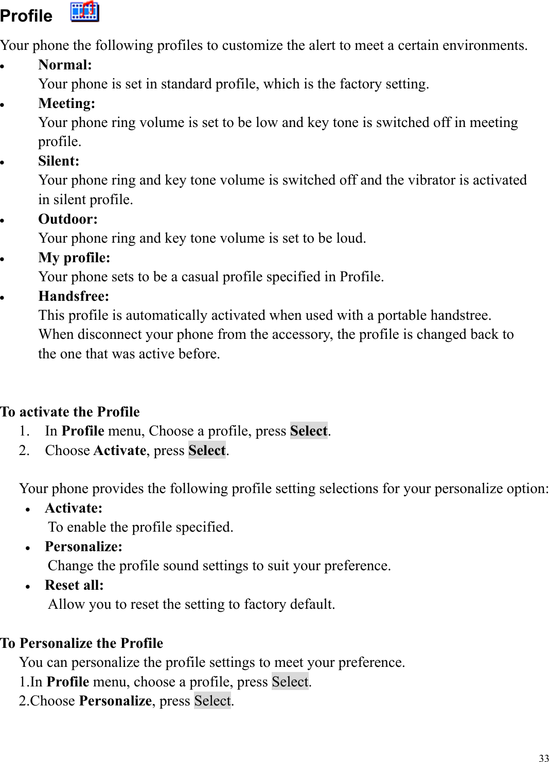  33Profile    Your phone the following profiles to customize the alert to meet a certain environments. &bull;  Normal: Your phone is set in standard profile, which is the factory setting. &bull;  Meeting: Your phone ring volume is set to be low and key tone is switched off in meeting profile. &bull;  Silent: Your phone ring and key tone volume is switched off and the vibrator is activated in silent profile. &bull;  Outdoor: Your phone ring and key tone volume is set to be loud. &bull;  My profile: Your phone sets to be a casual profile specified in Profile. &bull;  Handsfree: This profile is automatically activated when used with a portable handstree.   When disconnect your phone from the accessory, the profile is changed back to   the one that was active before.   To activate the Profile 1.  In Profile menu, Choose a profile, press Select. 2.  Choose Activate, press Select.  Your phone provides the following profile setting selections for your personalize option: &bull;  Activate: To enable the profile specified. &bull;  Personalize: Change the profile sound settings to suit your preference. &bull;  Reset all: Allow you to reset the setting to factory default.  To Personalize the Profile You can personalize the profile settings to meet your preference. 1.In Profile menu, choose a profile, press Select. 2.Choose Personalize, press Select.  