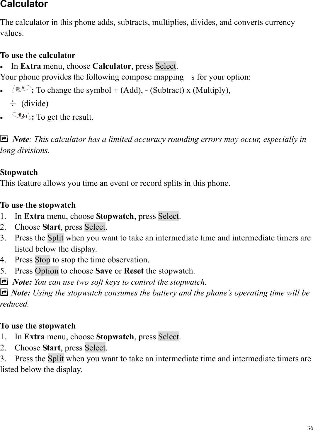  36Calculator The calculator in this phone adds, subtracts, multiplies, divides, and converts currency values.  To use the calculator &bull;  In Extra menu, choose Calculator, press Select.     Your phone provides the following compose mapping  s for your option: &bull;  : To change the symbol + (Add), - (Subtract) x (Multiply),   &divide; (divide) &bull;  : To get the result.   Note: This calculator has a limited accuracy rounding errors may occur, especially in long divisions.  Stopwatch This feature allows you time an event or record splits in this phone.  To use the stopwatch 1. In Extra menu, choose Stopwatch, press Select.     2. Choose Start, press Select.   3.  Press the Split when you want to take an intermediate time and intermediate timers are listed below the display. 4.  Press Stop to stop the time observation. 5.  Press Option to choose Save or Reset the stopwatch.  Note: You can use two soft keys to control the stopwatch.  Note: Using the stopwatch consumes the battery and the phone&rsquo;s operating time will be reduced.   To use the stopwatch 1. In Extra menu, choose Stopwatch, press Select.     2. Choose Start, press Select.   3.    Press the Split when you want to take an intermediate time and intermediate timers are listed below the display.     