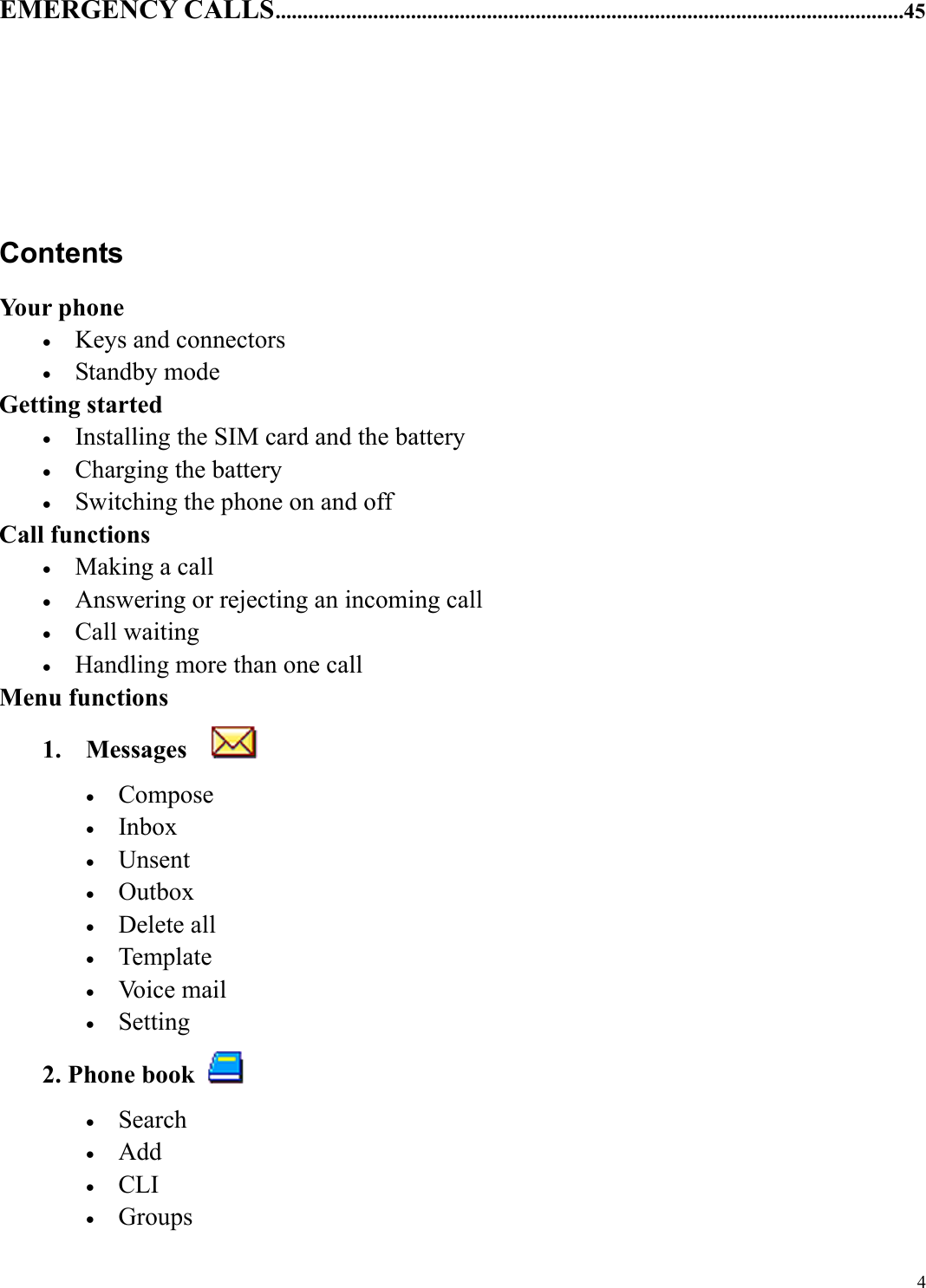  4EMERGENCY CALLS....................................................................................................................45      Contents Your phone &bull;  Keys and connectors &bull;  Standby mode Getting started &bull;  Installing the SIM card and the battery &bull;  Charging the battery &bull;  Switching the phone on and off Call functions &bull;  Making a call &bull;  Answering or rejecting an incoming call &bull;  Call waiting &bull;  Handling more than one call Menu functions 1. Messages    &bull;  Compose &bull;  Inbox &bull;  Unsent &bull;  Outbox &bull;  Delete all &bull;  Template &bull;  Voice mail &bull;  Setting 2. Phone book   &bull;  Search &bull;  Add &bull;  CLI &bull;  Groups 