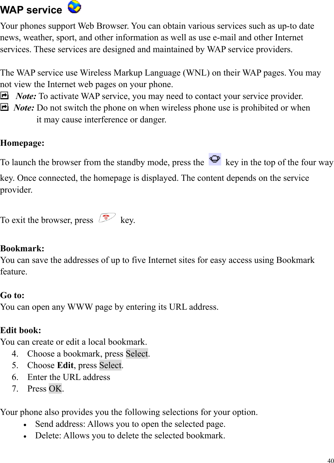  40WAP service   Your phones support Web Browser. You can obtain various services such as up-to date news, weather, sport, and other information as well as use e-mail and other Internet services. These services are designed and maintained by WAP service providers.  The WAP service use Wireless Markup Language (WNL) on their WAP pages. You may not view the Internet web pages on your phone.    Note: To activate WAP service, you may need to contact your service provider.    Note: Do not switch the phone on when wireless phone use is prohibited or when it may cause interference or danger.  Homepage: To launch the browser from the standby mode, press the    key in the top of the four way key. Once connected, the homepage is displayed. The content depends on the service provider.  To exit the browser, press   key.  Bookmark: You can save the addresses of up to five Internet sites for easy access using Bookmark feature.  Go to: You can open any WWW page by entering its URL address.    Edit book: You can create or edit a local bookmark. 4.  Choose a bookmark, press Select. 5. Choose Edit, press Select. 6.  Enter the URL address 7. Press OK.  Your phone also provides you the following selections for your option. &bull;  Send address: Allows you to open the selected page. &bull;  Delete: Allows you to delete the selected bookmark. 