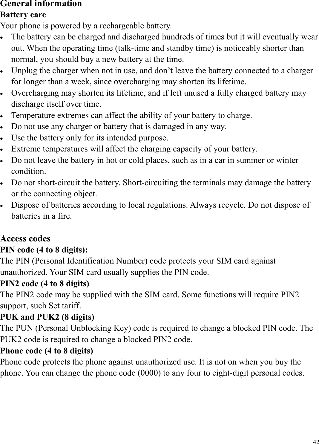  42General information Battery care Your phone is powered by a rechargeable battery. &bull;  The battery can be charged and discharged hundreds of times but it will eventually wear out. When the operating time (talk-time and standby time) is noticeably shorter than normal, you should buy a new battery at the time. &bull;  Unplug the charger when not in use, and don&rsquo;t leave the battery connected to a charger for longer than a week, since overcharging may shorten its lifetime.   &bull;  Overcharging may shorten its lifetime, and if left unused a fully charged battery may discharge itself over time. &bull;  Temperature extremes can affect the ability of your battery to charge. &bull;  Do not use any charger or battery that is damaged in any way. &bull;  Use the battery only for its intended purpose. &bull;  Extreme temperatures will affect the charging capacity of your battery.   &bull;  Do not leave the battery in hot or cold places, such as in a car in summer or winter condition. &bull;  Do not short-circuit the battery. Short-circuiting the terminals may damage the battery or the connecting object. &bull;  Dispose of batteries according to local regulations. Always recycle. Do not dispose of batteries in a fire.  Access codes PIN code (4 to 8 digits): The PIN (Personal Identification Number) code protects your SIM card against unauthorized. Your SIM card usually supplies the PIN code. PIN2 code (4 to 8 digits) The PIN2 code may be supplied with the SIM card. Some functions will require PIN2 support, such Set tariff. PUK and PUK2 (8 digits) The PUN (Personal Unblocking Key) code is required to change a blocked PIN code. The PUK2 code is required to change a blocked PIN2 code. Phone code (4 to 8 digits) Phone code protects the phone against unauthorized use. It is not on when you buy the phone. You can change the phone code (0000) to any four to eight-digit personal codes.    