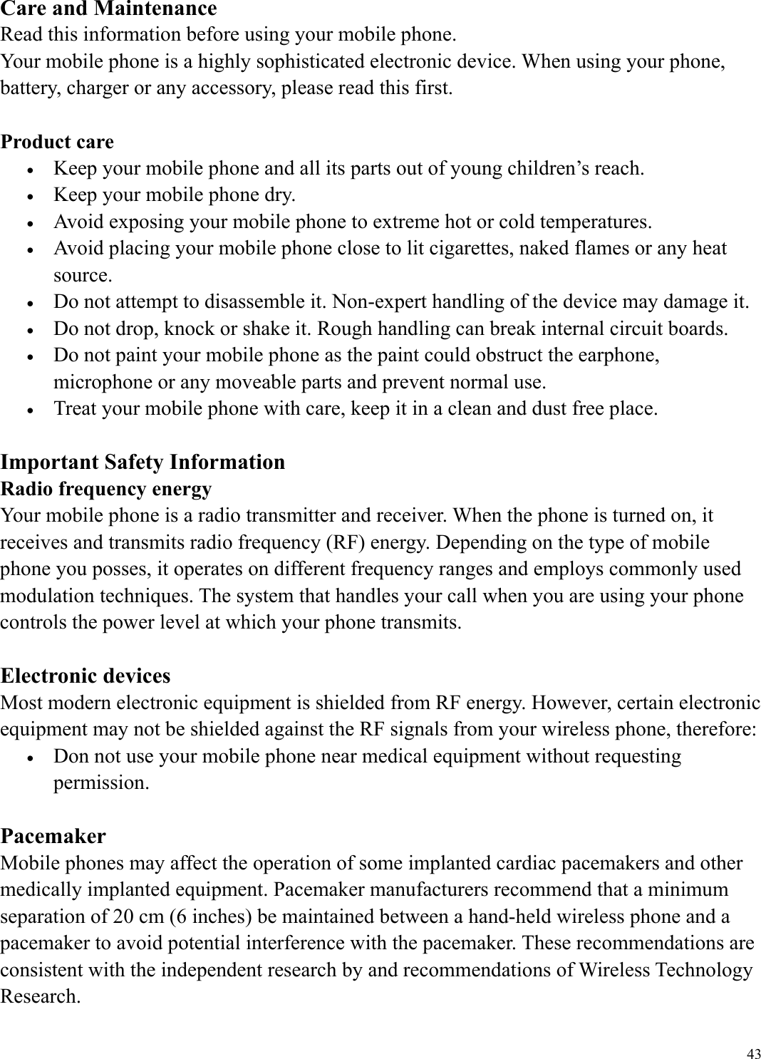 43Care and Maintenance Read this information before using your mobile phone. Your mobile phone is a highly sophisticated electronic device. When using your phone, battery, charger or any accessory, please read this first.  Product care &bull;  Keep your mobile phone and all its parts out of young children&rsquo;s reach. &bull;  Keep your mobile phone dry. &bull;  Avoid exposing your mobile phone to extreme hot or cold temperatures. &bull;  Avoid placing your mobile phone close to lit cigarettes, naked flames or any heat source. &bull;  Do not attempt to disassemble it. Non-expert handling of the device may damage it. &bull;  Do not drop, knock or shake it. Rough handling can break internal circuit boards. &bull;  Do not paint your mobile phone as the paint could obstruct the earphone, microphone or any moveable parts and prevent normal use. &bull;  Treat your mobile phone with care, keep it in a clean and dust free place.  Important Safety Information Radio frequency energy Your mobile phone is a radio transmitter and receiver. When the phone is turned on, it receives and transmits radio frequency (RF) energy. Depending on the type of mobile phone you posses, it operates on different frequency ranges and employs commonly used modulation techniques. The system that handles your call when you are using your phone controls the power level at which your phone transmits.  Electronic devices Most modern electronic equipment is shielded from RF energy. However, certain electronic equipment may not be shielded against the RF signals from your wireless phone, therefore: &bull;  Don not use your mobile phone near medical equipment without requesting permission.  Pacemaker Mobile phones may affect the operation of some implanted cardiac pacemakers and other medically implanted equipment. Pacemaker manufacturers recommend that a minimum separation of 20 cm (6 inches) be maintained between a hand-held wireless phone and a pacemaker to avoid potential interference with the pacemaker. These recommendations are consistent with the independent research by and recommendations of Wireless Technology Research. 