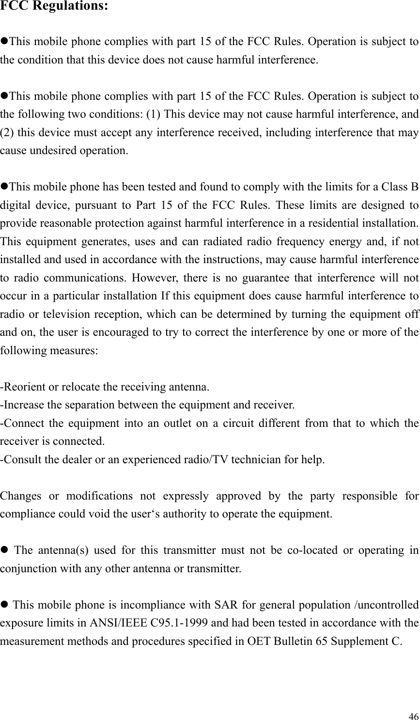  46FCC Regulations:  zThis mobile phone complies with part 15 of the FCC Rules. Operation is subject to the condition that this device does not cause harmful interference.  zThis mobile phone complies with part 15 of the FCC Rules. Operation is subject to the following two conditions: (1) This device may not cause harmful interference, and (2) this device must accept any interference received, including interference that may cause undesired operation.  zThis mobile phone has been tested and found to comply with the limits for a Class B digital device, pursuant to Part 15 of the FCC Rules. These limits are designed to provide reasonable protection against harmful interference in a residential installation. This equipment generates, uses and can radiated radio frequency energy and, if not installed and used in accordance with the instructions, may cause harmful interference to radio communications. However, there is no guarantee that interference will not occur in a particular installation If this equipment does cause harmful interference to radio or television reception, which can be determined by turning the equipment off and on, the user is encouraged to try to correct the interference by one or more of the following measures:  -Reorient or relocate the receiving antenna. -Increase the separation between the equipment and receiver. -Connect the equipment into an outlet on a circuit different from that to which the receiver is connected. -Consult the dealer or an experienced radio/TV technician for help.  Changes or modifications not expressly approved by the party responsible for compliance could void the user&lsquo;s authority to operate the equipment.  z The antenna(s) used for this transmitter must not be co-located or operating in conjunction with any other antenna or transmitter.  z This mobile phone is incompliance with SAR for general population /uncontrolled exposure limits in ANSI/IEEE C95.1-1999 and had been tested in accordance with the measurement methods and procedures specified in OET Bulletin 65 Supplement C. 