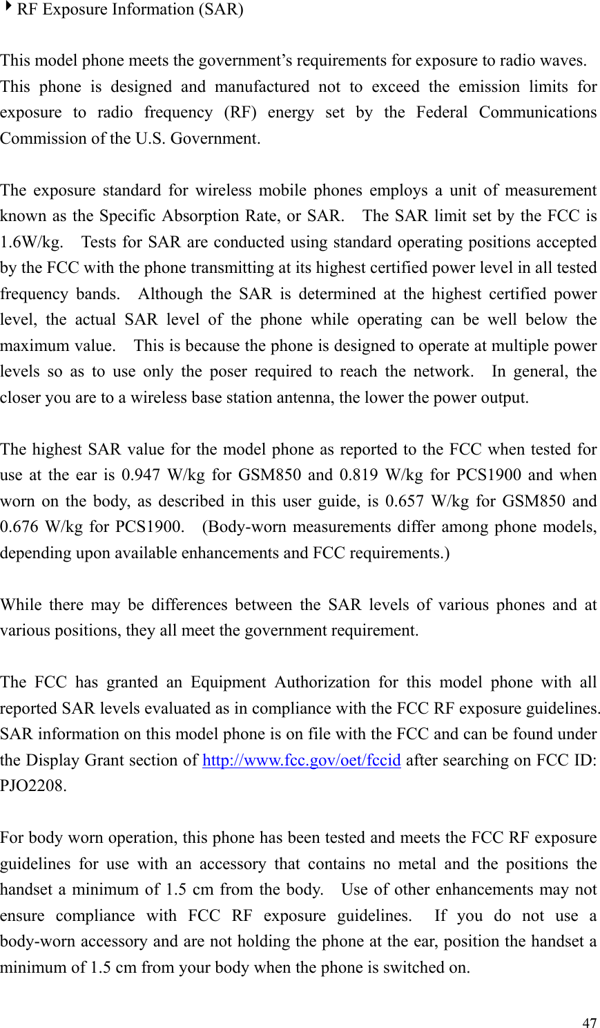  474RF Exposure Information (SAR)  This model phone meets the government&rsquo;s requirements for exposure to radio waves. This phone is designed and manufactured not to exceed the emission limits for exposure to radio frequency (RF) energy set by the Federal Communications Commission of the U.S. Government.      The exposure standard for wireless mobile phones employs a unit of measurement known as the Specific Absorption Rate, or SAR.    The SAR limit set by the FCC is 1.6W/kg.    Tests for SAR are conducted using standard operating positions accepted by the FCC with the phone transmitting at its highest certified power level in all tested frequency bands.  Although the SAR is determined at the highest certified power level, the actual SAR level of the phone while operating can be well below the maximum value.    This is because the phone is designed to operate at multiple power levels so as to use only the poser required to reach the network.  In general, the closer you are to a wireless base station antenna, the lower the power output.  The highest SAR value for the model phone as reported to the FCC when tested for use at the ear is 0.947 W/kg for GSM850 and 0.819 W/kg for PCS1900 and when worn on the body, as described in this user guide, is 0.657 W/kg for GSM850 and 0.676 W/kg for PCS1900.    (Body-worn measurements differ among phone models, depending upon available enhancements and FCC requirements.)  While there may be differences between the SAR levels of various phones and at various positions, they all meet the government requirement.  The FCC has granted an Equipment Authorization for this model phone with all reported SAR levels evaluated as in compliance with the FCC RF exposure guidelines.   SAR information on this model phone is on file with the FCC and can be found under the Display Grant section of http://www.fcc.gov/oet/fccid after searching on FCC ID: PJO2208.  For body worn operation, this phone has been tested and meets the FCC RF exposure guidelines for use with an accessory that contains no metal and the positions the handset a minimum of 1.5 cm from the body.    Use of other enhancements may not ensure compliance with FCC RF exposure guidelines.  If you do not use a body-worn accessory and are not holding the phone at the ear, position the handset a minimum of 1.5 cm from your body when the phone is switched on. 