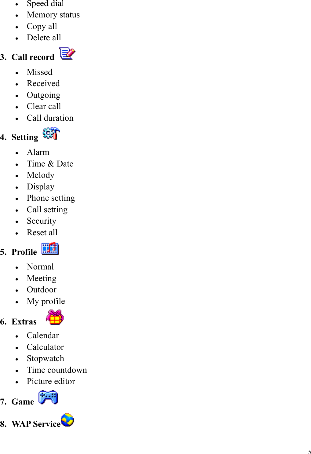  5&bull;  Speed dial &bull;  Memory status &bull;  Copy all &bull;  Delete all 3. Call record   &bull;  Missed &bull;  Received &bull;  Outgoing &bull;  Clear call   &bull;  Call duration 4. Setting   &bull;  Alarm &bull;  Time &amp; Date &bull;  Melody &bull;  Display &bull;  Phone setting &bull;  Call setting &bull;  Security &bull;  Reset all 5. Profile   &bull;  Normal &bull;  Meeting &bull;  Outdoor &bull;  My profile 6. Extras    &bull;  Calendar &bull;  Calculator &bull;  Stopwatch &bull;  Time countdown &bull;  Picture editor 7. Game   8. WAP Service  