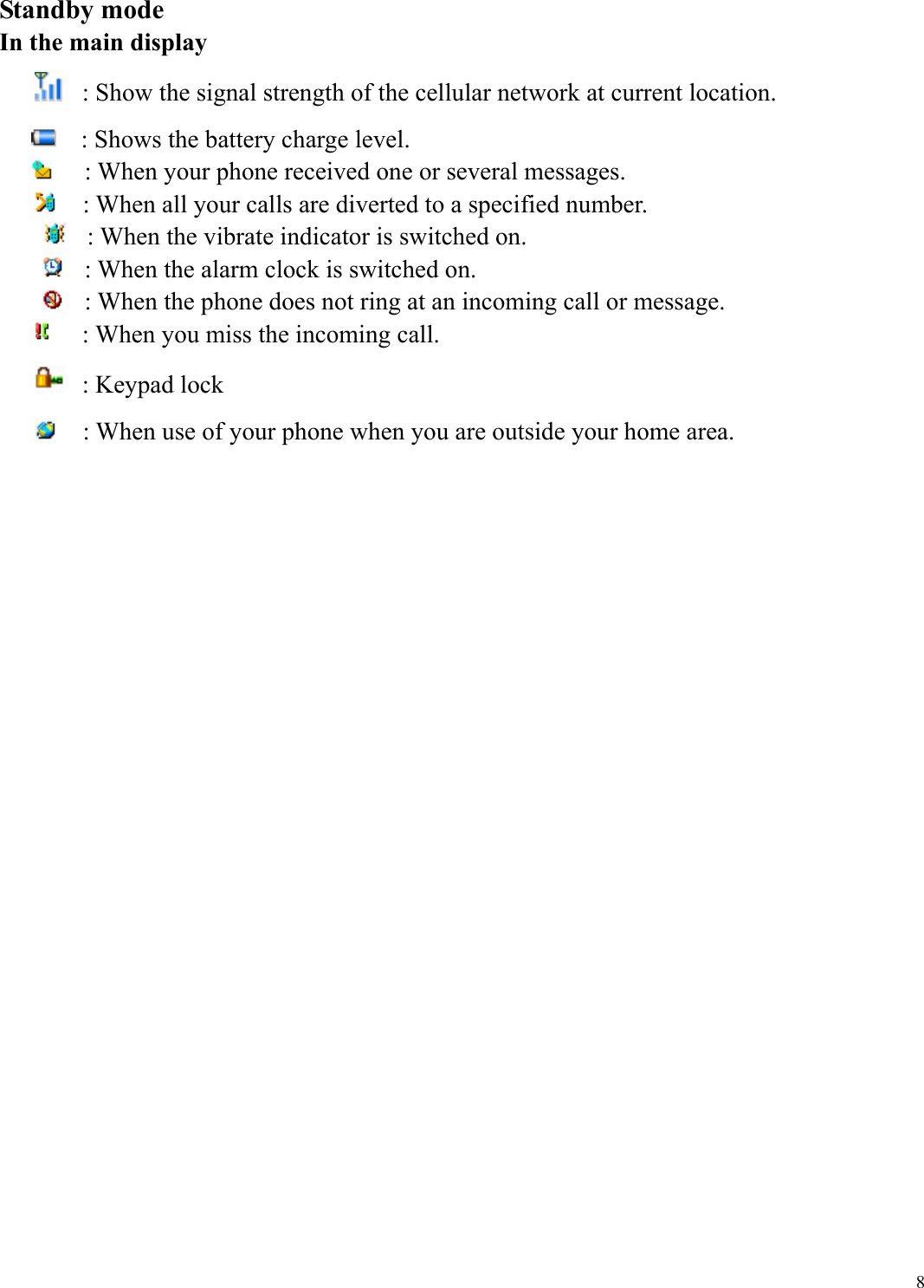  8Standby mode In the main display  : Show the signal strength of the cellular network at current location.     : Shows the battery charge level.    : When your phone received one or several messages.    : When all your calls are diverted to a specified number.   : When the vibrate indicator is switched on.   : When the alarm clock is switched on.   : When the phone does not ring at an incoming call or message.    : When you miss the incoming call.   : Keypad lock    : When use of your phone when you are outside your home area.                        
