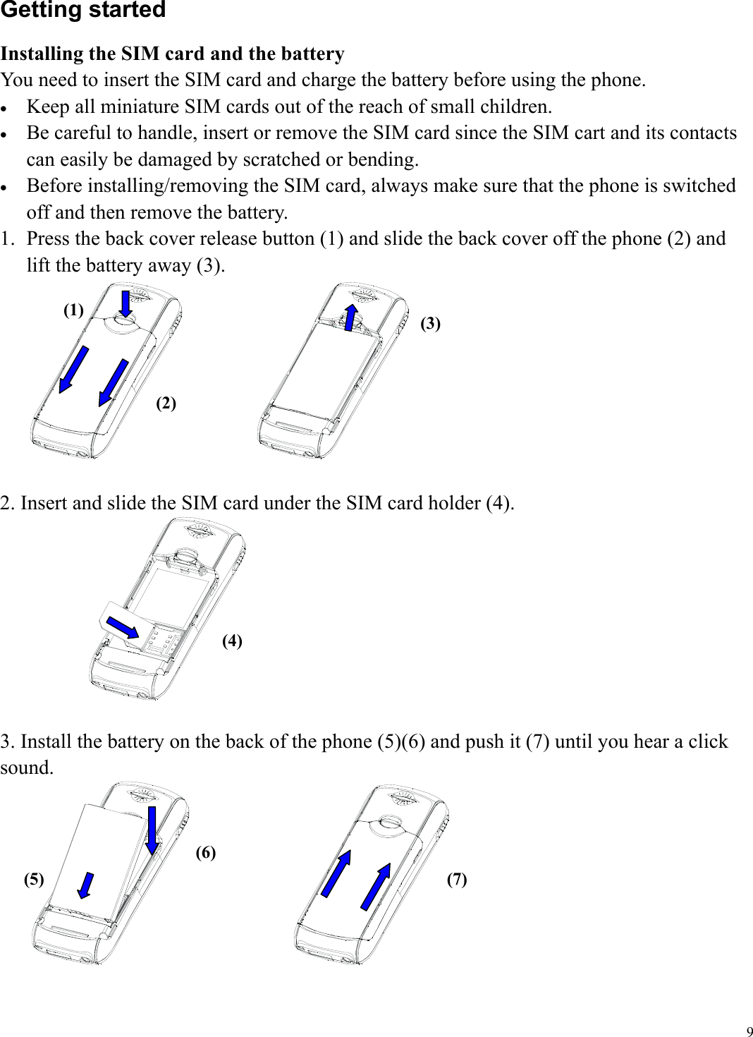  9Getting started Installing the SIM card and the battery You need to insert the SIM card and charge the battery before using the phone. &bull;  Keep all miniature SIM cards out of the reach of small children. &bull;  Be careful to handle, insert or remove the SIM card since the SIM cart and its contacts can easily be damaged by scratched or bending. &bull;  Before installing/removing the SIM card, always make sure that the phone is switched off and then remove the battery. 1.  Press the back cover release button (1) and slide the back cover off the phone (2) and lift the battery away (3).               2. Insert and slide the SIM card under the SIM card holder (4).   3. Install the battery on the back of the phone (5)(6) and push it (7) until you hear a click sound.                      (1) (2) (3)(4) (5) (6) (7)