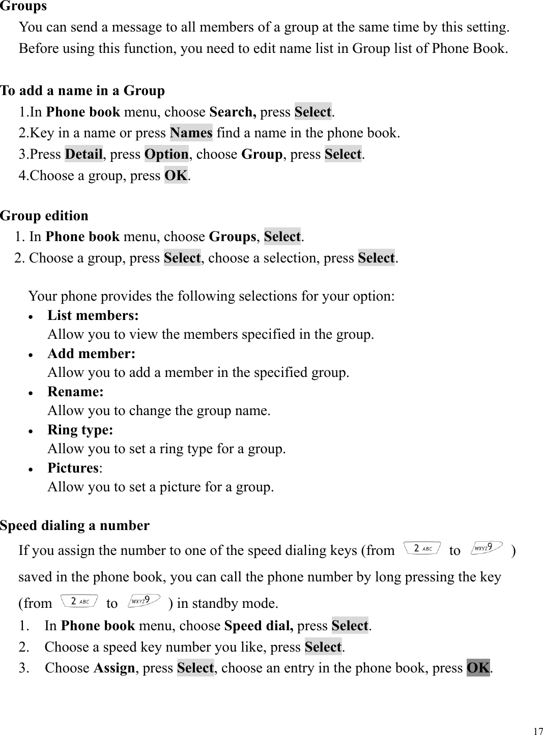  17 Groups  You can send a message to all members of a group at the same time by this setting. Before using this function, you need to edit name list in Group list of Phone Book.  To add a name in a Group 1.In Phone book menu, choose Search, press Select. 2.Key in a name or press Names find a name in the phone book. 3.Press Detail, press Option, choose Group, press Select. 4.Choose a group, press OK.  Group edition 1. In Phone book menu, choose Groups, Select. 2. Choose a group, press Select, choose a selection, press Select.  Your phone provides the following selections for your option: &bull;  List members:  Allow you to view the members specified in the group. &bull;  Add member:  Allow you to add a member in the specified group. &bull;  Rename:  Allow you to change the group name. &bull;  Ring type:  Allow you to set a ring type for a group. &bull;  Pictures:  Allow you to set a picture for a group.    Speed dialing a number If you assign the number to one of the speed dialing keys (from   to   )  saved in the phone book, you can call the phone number by long pressing the key   (from   to    ) in standby mode. 1.  In Phone book menu, choose Speed dial, press Select. 2.    Choose a speed key number you like, press Select. 3.  Choose Assign, press Select, choose an entry in the phone book, press OK.  