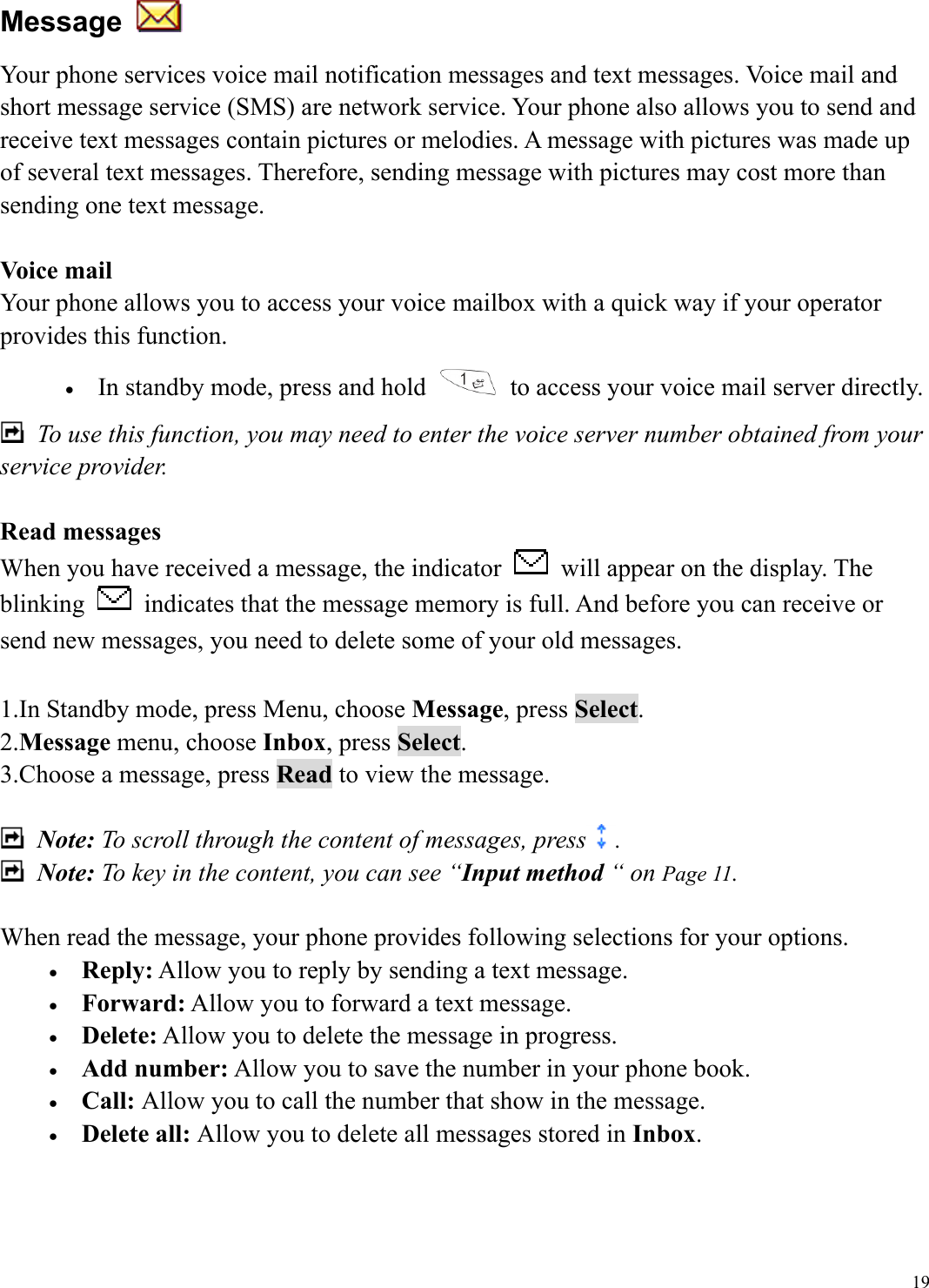  19Message   Your phone services voice mail notification messages and text messages. Voice mail and short message service (SMS) are network service. Your phone also allows you to send and receive text messages contain pictures or melodies. A message with pictures was made up of several text messages. Therefore, sending message with pictures may cost more than sending one text message.  Voice mail Your phone allows you to access your voice mailbox with a quick way if your operator provides this function. &bull;  In standby mode, press and hold    to access your voice mail server directly.   To use this function, you may need to enter the voice server number obtained from your service provider.  Read messages When you have received a message, the indicator    will appear on the display. The blinking    indicates that the message memory is full. And before you can receive or send new messages, you need to delete some of your old messages.  1.In Standby mode, press Menu, choose Message, press Select. 2.Message menu, choose Inbox, press Select. 3.Choose a message, press Read to view the message.   Note: To scroll through the content of messages, press .  Note: To key in the content, you can see &ldquo;Input method &ldquo; on Page 11.  When read the message, your phone provides following selections for your options. &bull;  Reply: Allow you to reply by sending a text message. &bull;  Forward: Allow you to forward a text message. &bull;  Delete: Allow you to delete the message in progress. &bull;  Add number: Allow you to save the number in your phone book. &bull;  Call: Allow you to call the number that show in the message. &bull;  Delete all: Allow you to delete all messages stored in Inbox.    