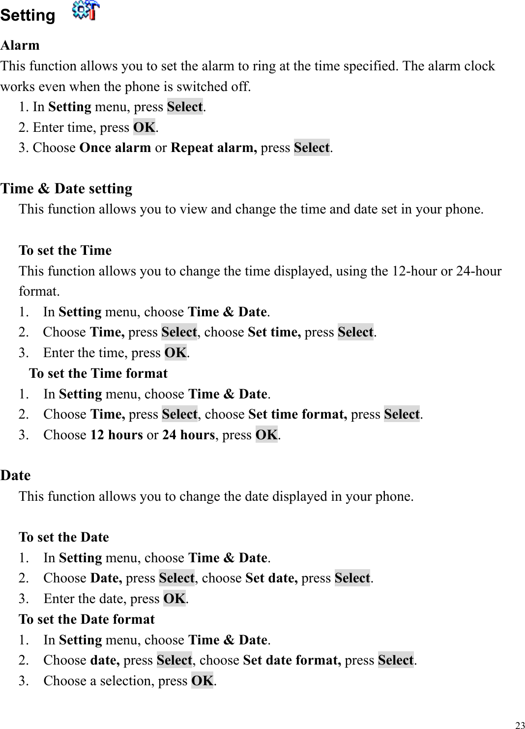  23Setting    Alarm  This function allows you to set the alarm to ring at the time specified. The alarm clock works even when the phone is switched off. 1. In Setting menu, press Select.  2. Enter time, press OK. 3. Choose Once alarm or Repeat alarm, press Select.  Time &amp; Date setting This function allows you to view and change the time and date set in your phone.  To set the Time This function allows you to change the time displayed, using the 12-hour or 24-hour format. 1. In Setting menu, choose Time &amp; Date. 2. Choose Time, press Select, choose Set time, press Select. 3.  Enter the time, press OK. To set the Time format 1.  In Setting menu, choose Time &amp; Date. 2.  Choose Time, press Select, choose Set time format, press Select. 3.  Choose 12 hours or 24 hours, press OK.   Date This function allows you to change the date displayed in your phone.  To set the Date 1.  In Setting menu, choose Time &amp; Date. 2.  Choose Date, press Select, choose Set date, press Select. 3.    Enter the date, press OK. To set the Date format 1.  In Setting menu, choose Time &amp; Date. 2.  Choose date, press Select, choose Set date format, press Select. 3.    Choose a selection, press OK. 