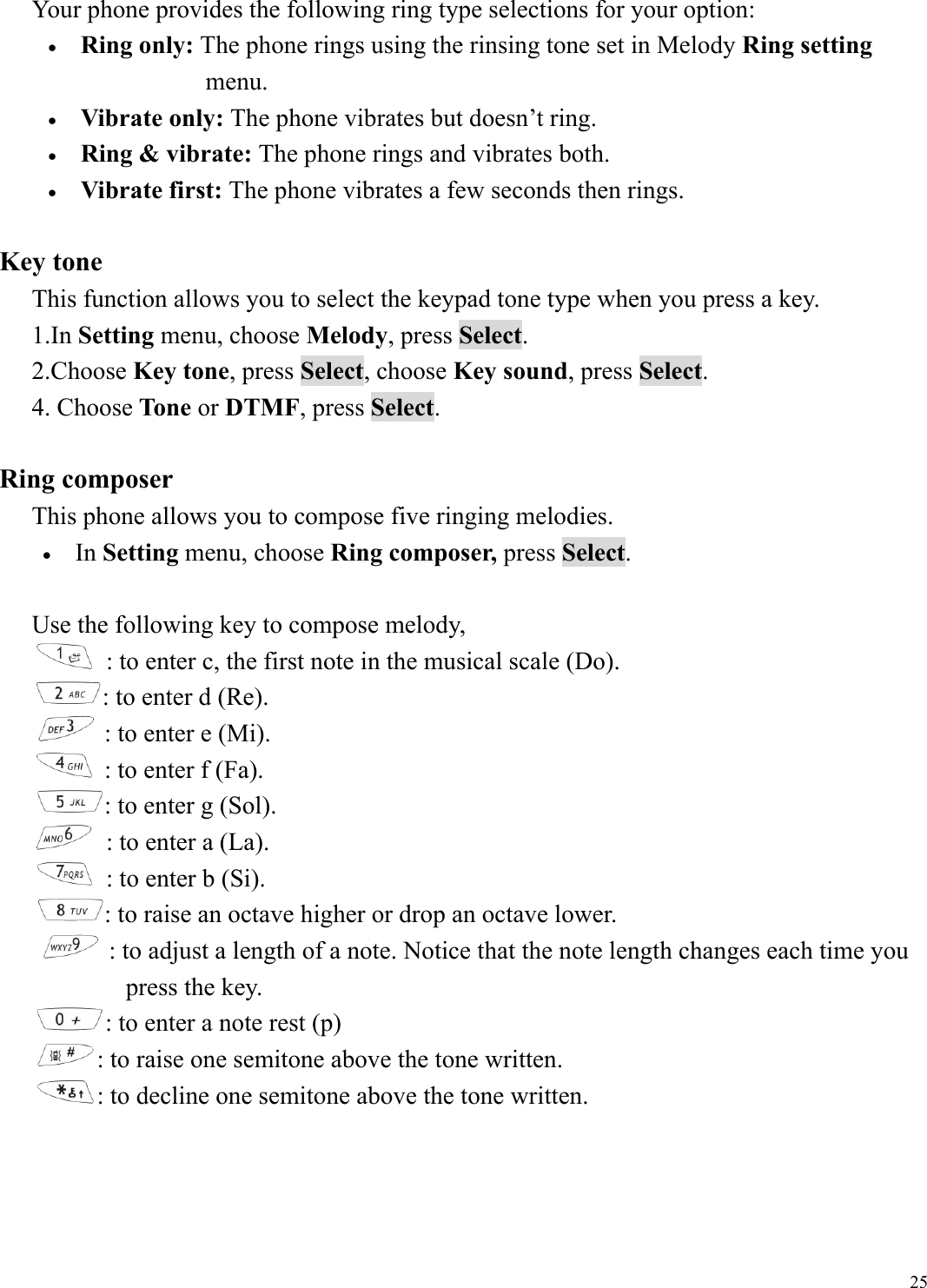  25Your phone provides the following ring type selections for your option: &bull;  Ring only: The phone rings using the rinsing tone set in Melody Ring setting   menu.  &bull;  Vibrate only: The phone vibrates but doesn&rsquo;t ring. &bull;  Ring &amp; vibrate: The phone rings and vibrates both. &bull;  Vibrate first: The phone vibrates a few seconds then rings.  Key tone This function allows you to select the keypad tone type when you press a key. 1.In Setting menu, choose Melody, press Select.  2.Choose Key tone, press Select, choose Key sound, press Select.  4. Choose Tone or DTMF, press Select.    Ring composer This phone allows you to compose five ringing melodies. &bull;  In Setting menu, choose Ring composer, press Select.  Use the following key to compose melody,    : to enter c, the first note in the musical scale (Do). : to enter d (Re).  : to enter e (Mi).  : to enter f (Fa). : to enter g (Sol).    : to enter a (La).    : to enter b (Si). : to raise an octave higher or drop an octave lower.  : to adjust a length of a note. Notice that the note length changes each time you   press the key. : to enter a note rest (p)  : to raise one semitone above the tone written.  : to decline one semitone above the tone written.     