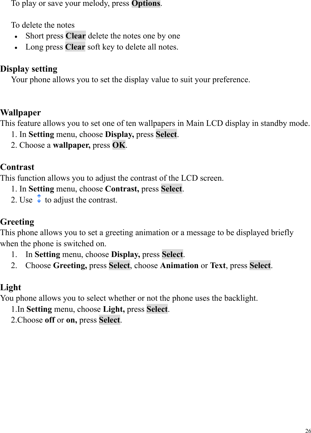  26To play or save your melody, press Options.  To delete the notes &bull;  Short press Clear delete the notes one by one &bull;  Long press Clear soft key to delete all notes.  Display setting Your phone allows you to set the display value to suit your preference.   Wallpaper This feature allows you to set one of ten wallpapers in Main LCD display in standby mode. 1. In Setting menu, choose Display, press Select. 2. Choose a wallpaper, press OK.  Contrast This function allows you to adjust the contrast of the LCD screen. 1. In Setting menu, choose Contrast, press Select. 2. Use to adjust the contrast.  Greeting  This phone allows you to set a greeting animation or a message to be displayed briefly when the phone is switched on. 1. In Setting menu, choose Display, press Select. 2. Choose Greeting, press Select, choose Animation or Text, press Select.  Light You phone allows you to select whether or not the phone uses the backlight. 1.In Setting menu, choose Light, press Select. 2.Choose off or on, press Select.         