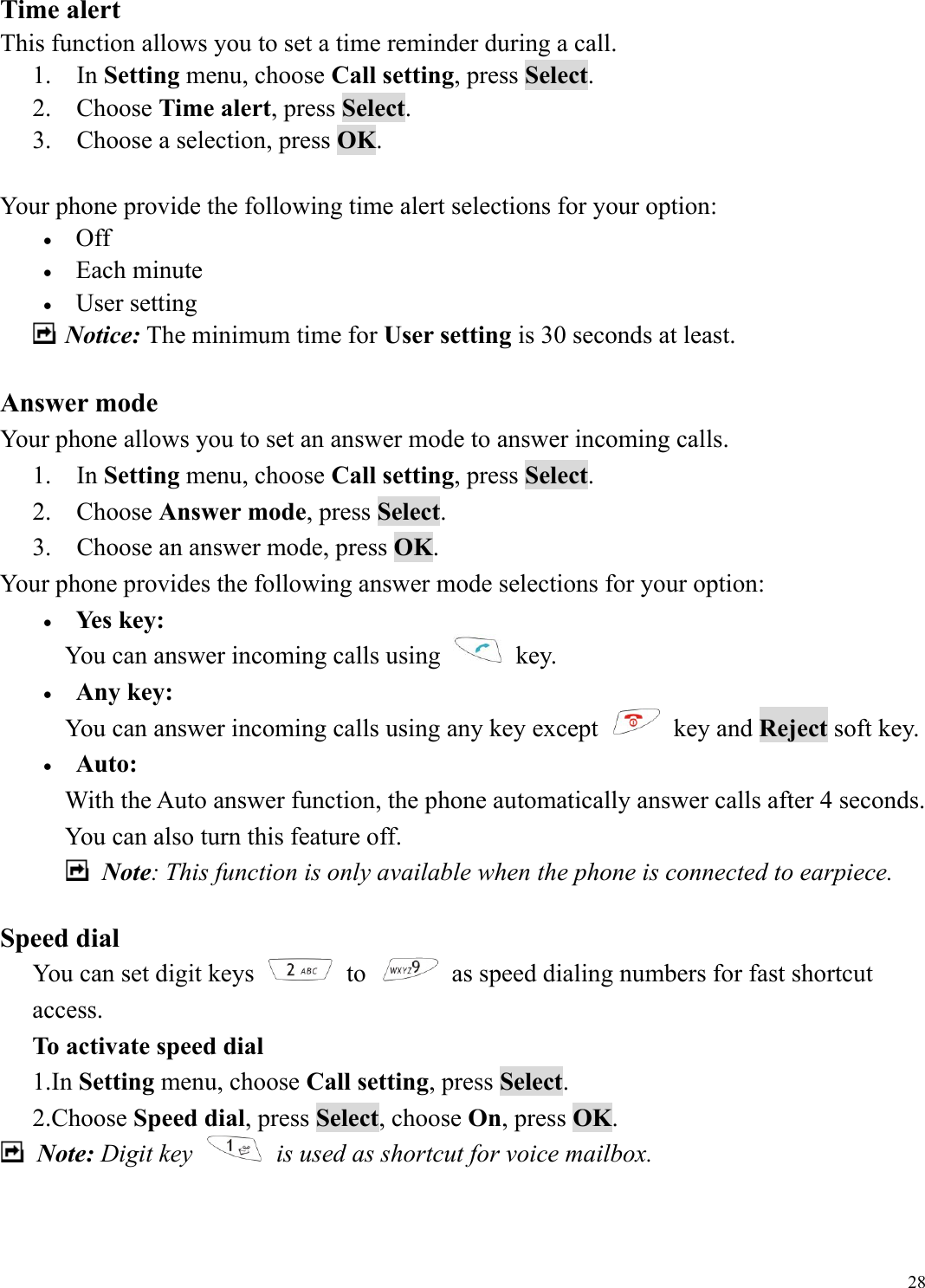 28Time alert This function allows you to set a time reminder during a call. 1.  In Setting menu, choose Call setting, press Select. 2.  Choose Time alert, press Select. 3.    Choose a selection, press OK.  Your phone provide the following time alert selections for your option: &bull;  Off &bull;  Each minute &bull;  User setting  Notice: The minimum time for User setting is 30 seconds at least.    Answer mode Your phone allows you to set an answer mode to answer incoming calls. 1.  In Setting menu, choose Call setting, press Select. 2.  Choose Answer mode, press Select. 3.    Choose an answer mode, press OK. Your phone provides the following answer mode selections for your option: &bull;  Yes key: You can answer incoming calls using   key. &bull;  Any key: You can answer incoming calls using any key except   key and Reject soft key. &bull;  Auto: With the Auto answer function, the phone automatically answer calls after 4 seconds. You can also turn this feature off.  Note: This function is only available when the phone is connected to earpiece.  Speed dial You can set digit keys   to    as speed dialing numbers for fast shortcut access.   To activate speed dial 1.In Setting menu, choose Call setting, press Select. 2.Choose Speed dial, press Select, choose On, press OK.  Note: Digit key    is used as shortcut for voice mailbox.   