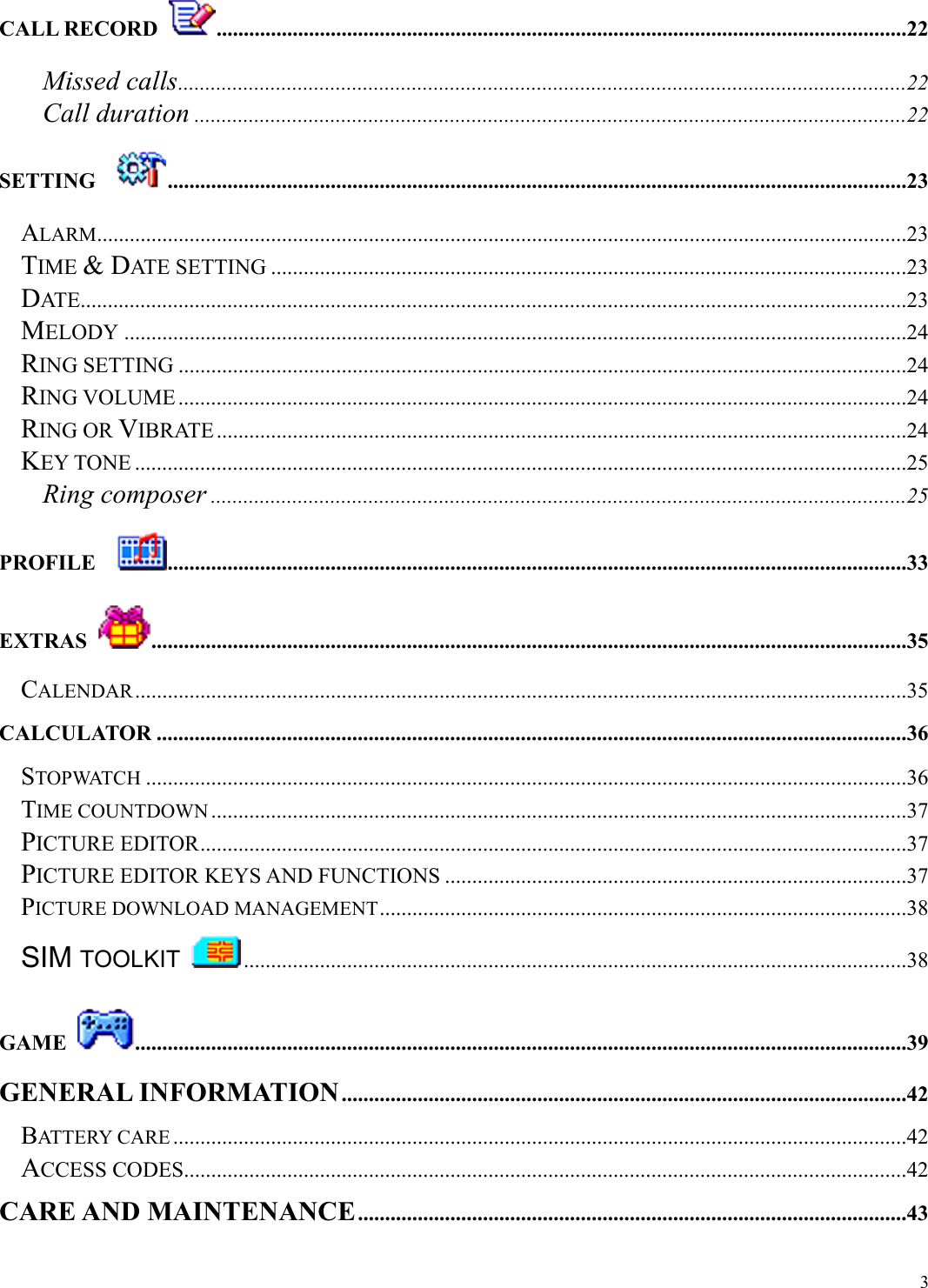  3CALL RECORD  ...............................................................................................................................22 Missed calls......................................................................................................................................22 Call duration ...................................................................................................................................22 SETTING   ........................................................................................................................................23 ALARM.....................................................................................................................................................23 TIME &amp; DATE SETTING .....................................................................................................................23 DATE........................................................................................................................................................23 MELODY ................................................................................................................................................24 RING SETTING ......................................................................................................................................24 RING VOLUME ......................................................................................................................................24 RING OR VIBRATE...............................................................................................................................24 KEY TONE ..............................................................................................................................................25 Ring composer ................................................................................................................................25 PROFILE   ........................................................................................................................................33 EXTRAS  ...........................................................................................................................................35 CALENDAR..............................................................................................................................................35 CALCULATOR ..........................................................................................................................................36 STOPWATCH ............................................................................................................................................36 TIME COUNTDOWN ................................................................................................................................37 PICTURE EDITOR..................................................................................................................................37 PICTURE EDITOR KEYS AND FUNCTIONS .....................................................................................37 PICTURE DOWNLOAD MANAGEMENT.................................................................................................38 SIM TOOLKIT  ..........................................................................................................................38 GAME  ..............................................................................................................................................39 GENERAL INFORMATION........................................................................................................42 BATTERY CARE .......................................................................................................................................42 ACCESS CODES.....................................................................................................................................42 CARE AND MAINTENANCE.....................................................................................................43 