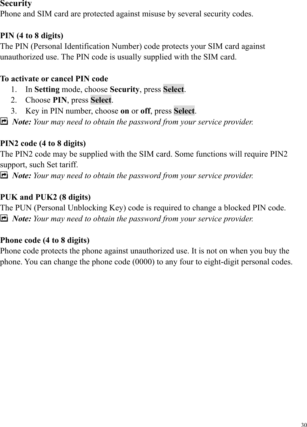  30Security Phone and SIM card are protected against misuse by several security codes.    PIN (4 to 8 digits) The PIN (Personal Identification Number) code protects your SIM card against unauthorized use. The PIN code is usually supplied with the SIM card.  To activate or cancel PIN code 1.  In Setting mode, choose Security, press Select. 2.  Choose PIN, press Select. 3.    Key in PIN number, choose on or off, press Select.  Note: Your may need to obtain the password from your service provider.  PIN2 code (4 to 8 digits) The PIN2 code may be supplied with the SIM card. Some functions will require PIN2 support, such Set tariff.  Note: Your may need to obtain the password from your service provider.  PUK and PUK2 (8 digits) The PUN (Personal Unblocking Key) code is required to change a blocked PIN code.    Note: Your may need to obtain the password from your service provider.  Phone code (4 to 8 digits) Phone code protects the phone against unauthorized use. It is not on when you buy the phone. You can change the phone code (0000) to any four to eight-digit personal codes.              