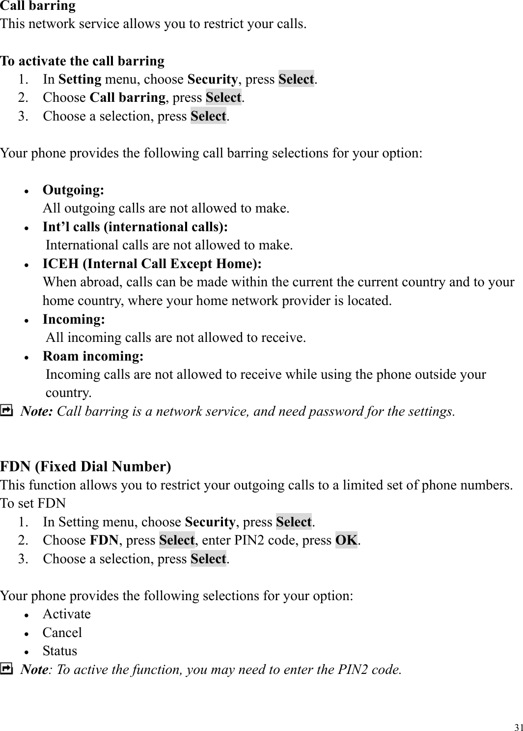  31Call barring This network service allows you to restrict your calls.  To activate the call barring 1.  In Setting menu, choose Security, press Select. 2.  Choose Call barring, press Select. 3.    Choose a selection, press Select.  Your phone provides the following call barring selections for your option:  &bull;  Outgoing: All outgoing calls are not allowed to make. &bull;  Int&rsquo;l calls (international calls): International calls are not allowed to make. &bull;  ICEH (Internal Call Except Home): When abroad, calls can be made within the current the current country and to your home country, where your home network provider is located. &bull;  Incoming: All incoming calls are not allowed to receive. &bull;  Roam incoming: Incoming calls are not allowed to receive while using the phone outside your country.  Note: Call barring is a network service, and need password for the settings.     FDN (Fixed Dial Number) This function allows you to restrict your outgoing calls to a limited set of phone numbers. To set FDN 1.    In Setting menu, choose Security, press Select. 2.  Choose FDN, press Select, enter PIN2 code, press OK. 3.    Choose a selection, press Select.  Your phone provides the following selections for your option: &bull;  Activate &bull;  Cancel &bull;  Status   Note: To active the function, you may need to enter the PIN2 code.  