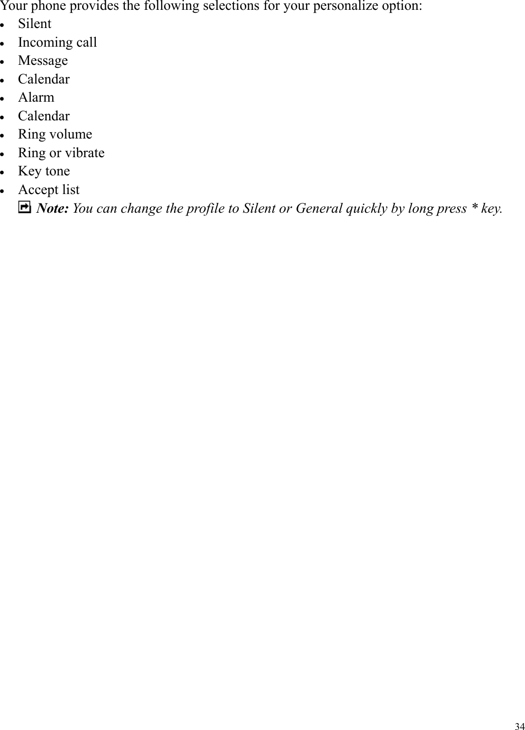  34Your phone provides the following selections for your personalize option: &bull;  Silent &bull;  Incoming call &bull;  Message &bull;  Calendar &bull;  Alarm &bull;  Calendar &bull;  Ring volume &bull;  Ring or vibrate &bull;  Key tone &bull;  Accept list  Note: You can change the profile to Silent or General quickly by long press * key.                            