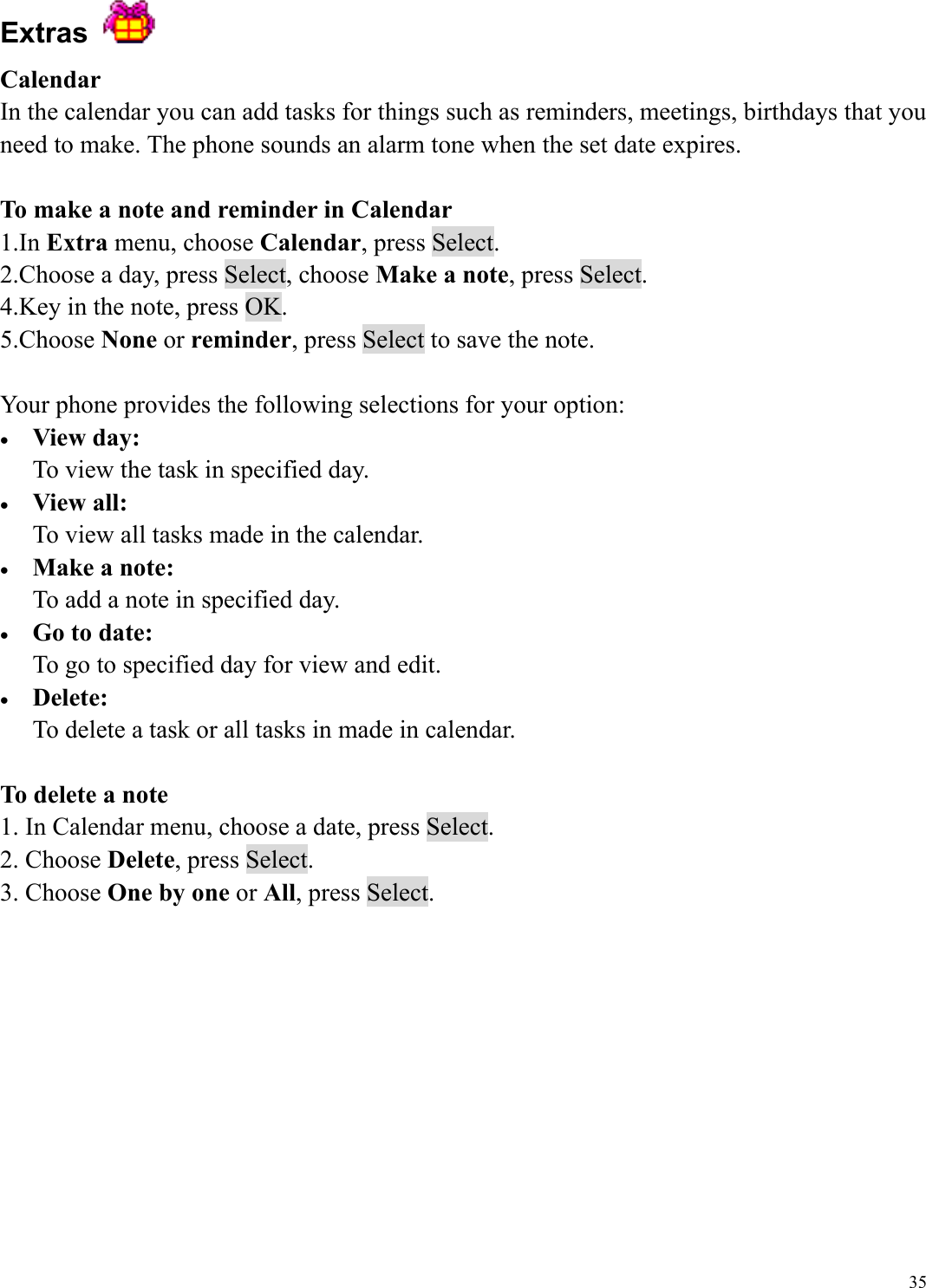  35Extras   Calendar In the calendar you can add tasks for things such as reminders, meetings, birthdays that you need to make. The phone sounds an alarm tone when the set date expires.  To make a note and reminder in Calendar 1.In Extra menu, choose Calendar, press Select. 2.Choose a day, press Select, choose Make a note, press Select. 4.Key in the note, press OK. 5.Choose None or reminder, press Select to save the note.    Your phone provides the following selections for your option: &bull;  View day: To view the task in specified day. &bull;  View all: To view all tasks made in the calendar. &bull;  Make a note: To add a note in specified day. &bull;  Go to date: To go to specified day for view and edit. &bull;  Delete: To delete a task or all tasks in made in calendar.  To delete a note 1. In Calendar menu, choose a date, press Select.   2. Choose Delete, press Select. 3. Choose One by one or All, press Select.          