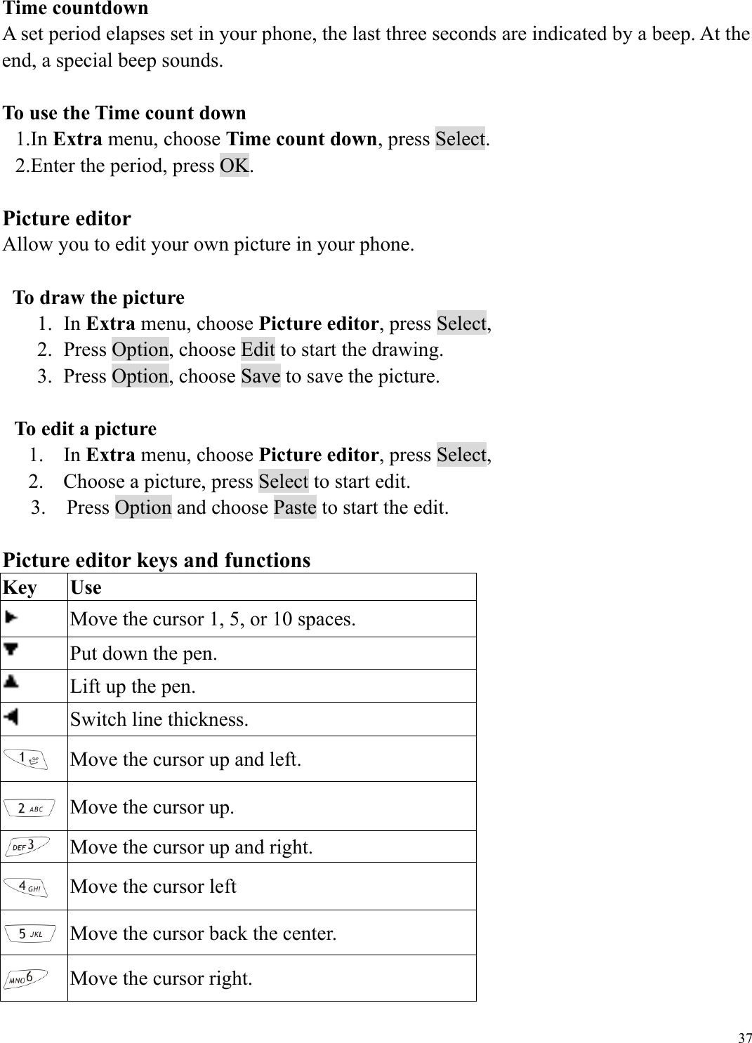  37Time countdown A set period elapses set in your phone, the last three seconds are indicated by a beep. At the end, a special beep sounds.  To use the Time count down 1.In Extra menu, choose Time count down, press Select.     2.Enter the period, press OK.    Picture editor Allow you to edit your own picture in your phone.    To draw the picture 1. In Extra menu, choose Picture editor, press Select,   2.  Press Option, choose Edit to start the drawing. 3.  Press Option, choose Save to save the picture.    To edit a picture 1. In Extra menu, choose Picture editor, press Select,   2.  Choose a picture, press Select to start edit. 3.    Press Option and choose Paste to start the edit.  Picture editor keys and functions Key Use  Move the cursor 1, 5, or 10 spaces.  Put down the pen.  Lift up the pen.  Switch line thickness.  Move the cursor up and left.  Move the cursor up.  Move the cursor up and right.  Move the cursor left  Move the cursor back the center.  Move the cursor right. 