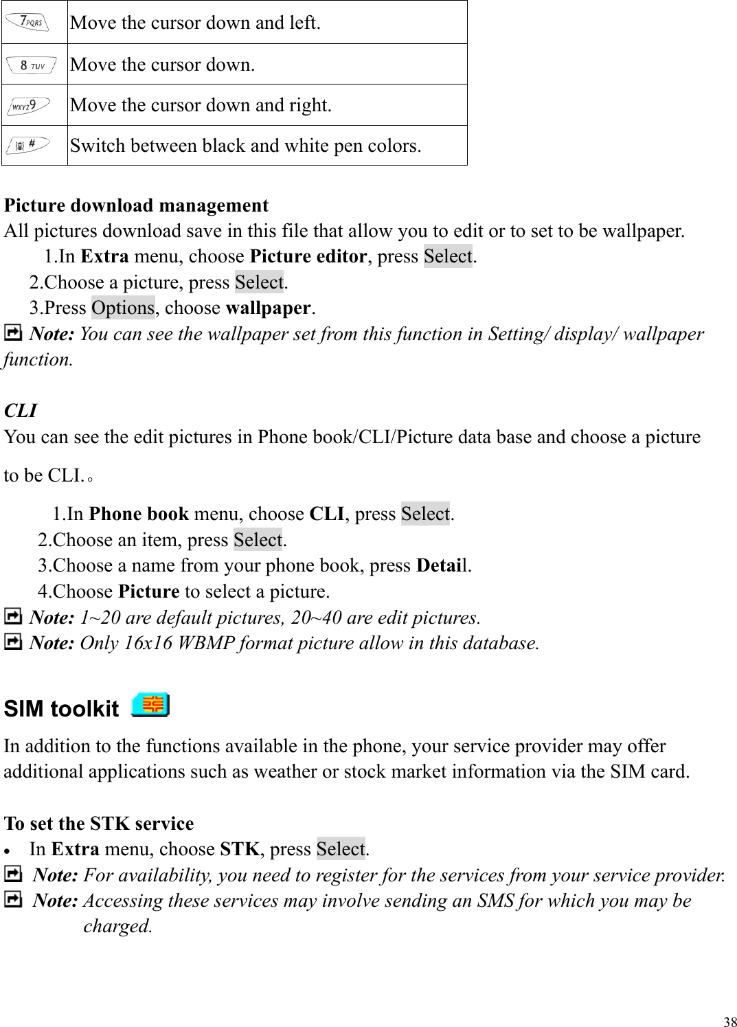  38 Move the cursor down and left.  Move the cursor down.  Move the cursor down and right.  Switch between black and white pen colors.  Picture download management All pictures download save in this file that allow you to edit or to set to be wallpaper.   1.In Extra menu, choose Picture editor, press Select.   2.Choose a picture, press Select. 3.Press Options, choose wallpaper.  Note: You can see the wallpaper set from this function in Setting/ display/ wallpaper function.    CLI You can see the edit pictures in Phone book/CLI/Picture data base and choose a picture to be CLI.。 1.In Phone book menu, choose CLI, press Select.   2.Choose an item, press Select. 3.Choose a name from your phone book, press Detail. 4.Choose Picture to select a picture.  Note: 1~20 are default pictures, 20~40 are edit pictures.  Note: Only 16x16 WBMP format picture allow in this database.  SIM toolkit   In addition to the functions available in the phone, your service provider may offer additional applications such as weather or stock market information via the SIM card.    To set the STK service &bull;  In Extra menu, choose STK, press Select.  Note: For availability, you need to register for the services from your service provider.  Note: Accessing these services may involve sending an SMS for which you may be charged. 