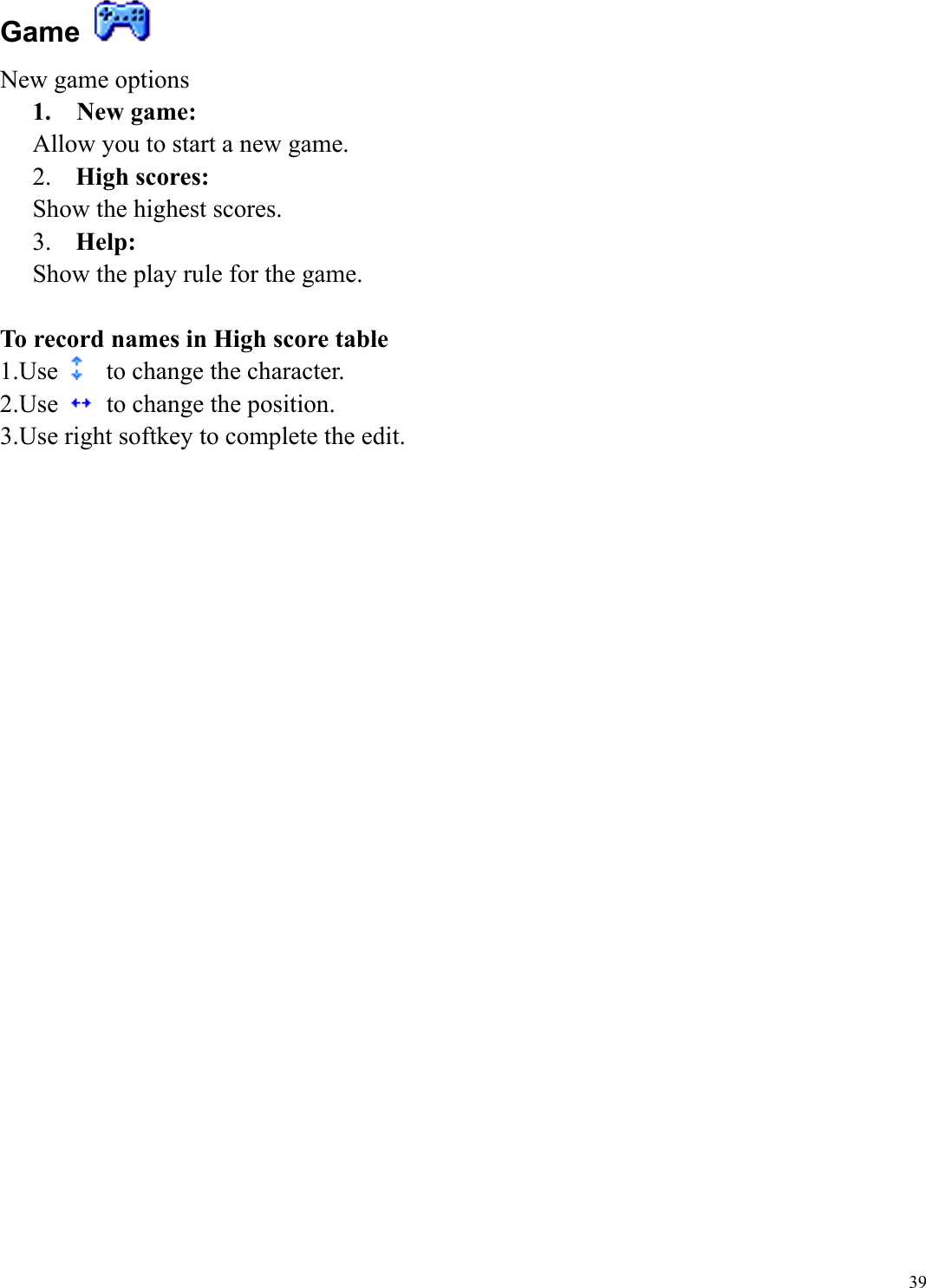  39Game   New game options 1.  New game: Allow you to start a new game. 2.  High scores:   Show the highest scores. 3.  Help:   Show the play rule for the game.  To record names in High score table 1.Use   to change the character. 2.Use    to change the position. 3.Use right softkey to complete the edit.     