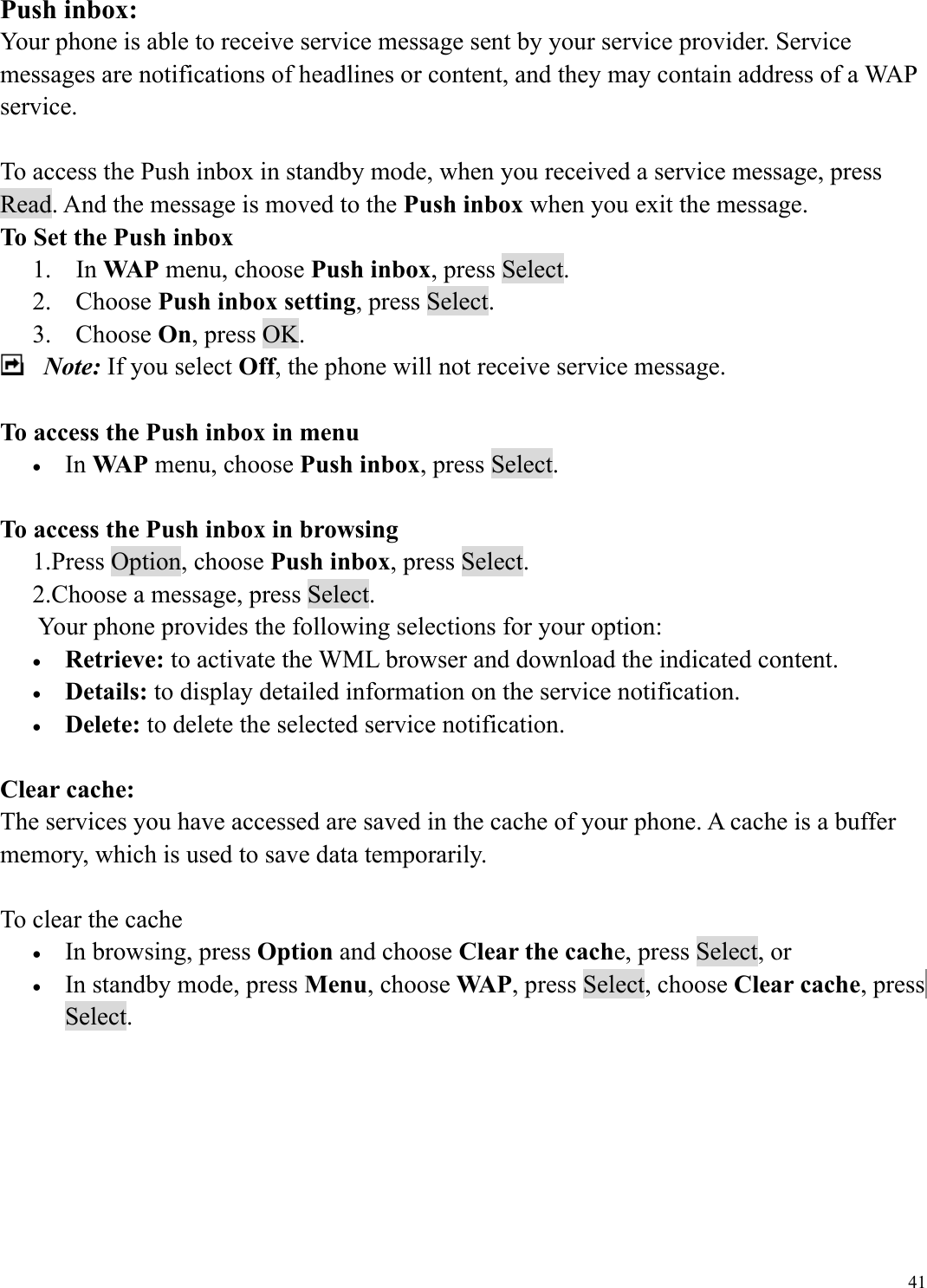  41Push inbox: Your phone is able to receive service message sent by your service provider. Service messages are notifications of headlines or content, and they may contain address of a WAP service.  To access the Push inbox in standby mode, when you received a service message, press Read. And the message is moved to the Push inbox when you exit the message.   To Set the Push inbox 1. In WAP menu, choose Push inbox, press Select. 2. Choose Push inbox setting, press Select. 3. Choose On, press OK.  Note: If you select Off, the phone will not receive service message.  To access the Push inbox in menu &bull;  In WAP menu, choose Push inbox, press Select.  To access the Push inbox in browsing 1.Press Option, choose Push inbox, press Select.   2.Choose a message, press Select.       Your phone provides the following selections for your option: &bull;  Retrieve: to activate the WML browser and download the indicated content. &bull;  Details: to display detailed information on the service notification. &bull;  Delete: to delete the selected service notification.  Clear cache: The services you have accessed are saved in the cache of your phone. A cache is a buffer memory, which is used to save data temporarily.    To clear the cache   &bull;  In browsing, press Option and choose Clear the cache, press Select, or   &bull;  In standby mode, press Menu, choose WAP, press Select, choose Clear cache, press Select.       