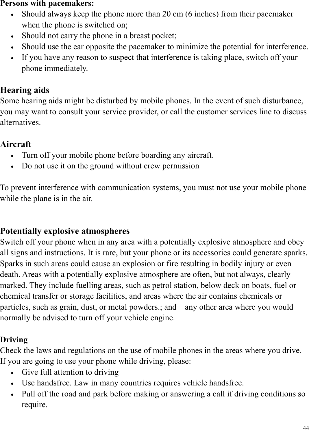  44Persons with pacemakers: &bull;  Should always keep the phone more than 20 cm (6 inches) from their pacemaker when the phone is switched on; &bull;  Should not carry the phone in a breast pocket; &bull;  Should use the ear opposite the pacemaker to minimize the potential for interference. &bull;  If you have any reason to suspect that interference is taking place, switch off your phone immediately.  Hearing aids Some hearing aids might be disturbed by mobile phones. In the event of such disturbance, you may want to consult your service provider, or call the customer services line to discuss alternatives.  Aircraft &bull;  Turn off your mobile phone before boarding any aircraft. &bull;  Do not use it on the ground without crew permission  To prevent interference with communication systems, you must not use your mobile phone while the plane is in the air.   Potentially explosive atmospheres Switch off your phone when in any area with a potentially explosive atmosphere and obey all signs and instructions. It is rare, but your phone or its accessories could generate sparks. Sparks in such areas could cause an explosion or fire resulting in bodily injury or even death. Areas with a potentially explosive atmosphere are often, but not always, clearly marked. They include fuelling areas, such as petrol station, below deck on boats, fuel or chemical transfer or storage facilities, and areas where the air contains chemicals or particles, such as grain, dust, or metal powders.; and    any other area where you would normally be advised to turn off your vehicle engine.  Driving Check the laws and regulations on the use of mobile phones in the areas where you drive. If you are going to use your phone while driving, please: &bull;  Give full attention to driving &bull;  Use handsfree. Law in many countries requires vehicle handsfree. &bull;  Pull off the road and park before making or answering a call if driving conditions so require. 