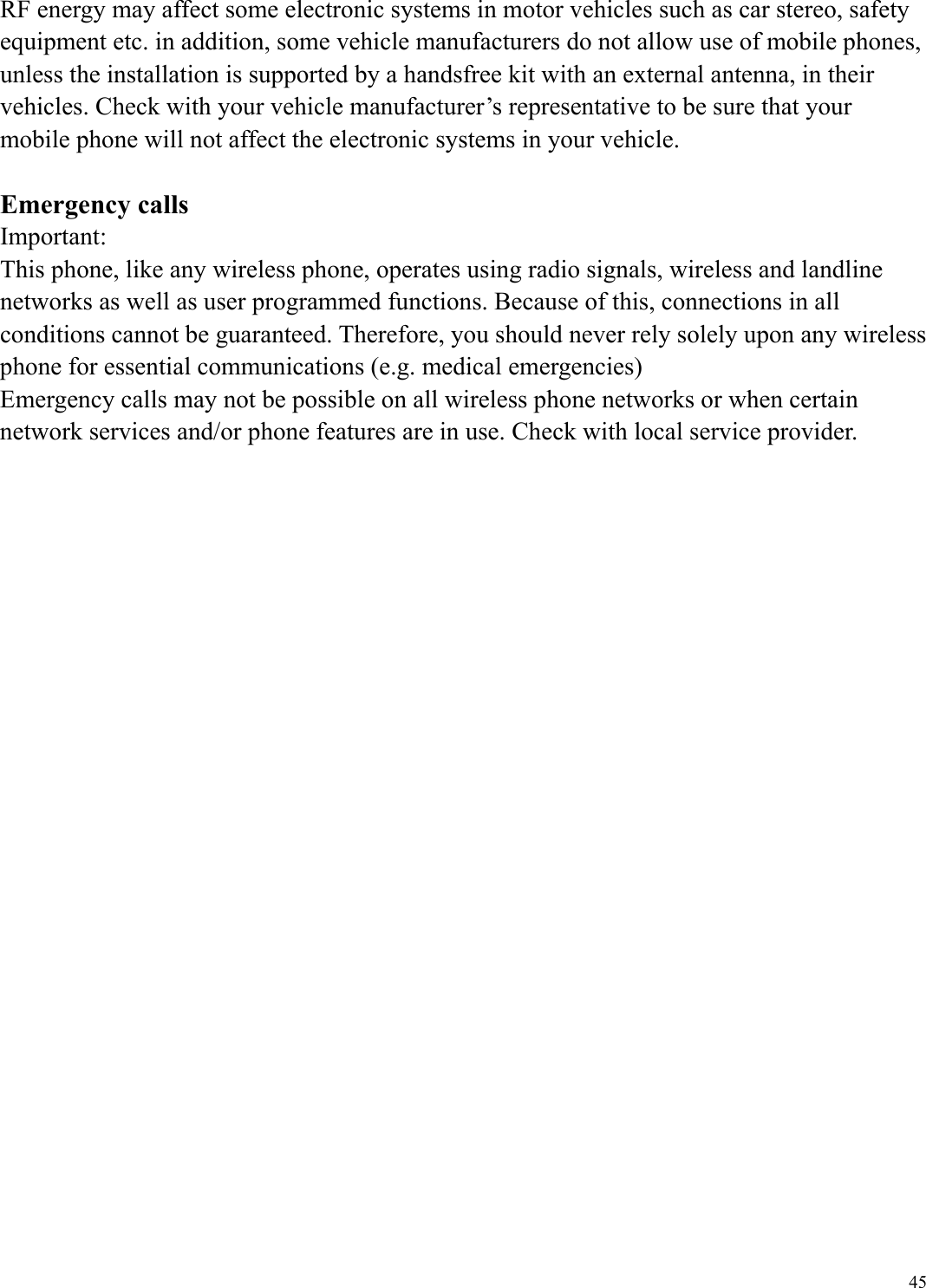  45RF energy may affect some electronic systems in motor vehicles such as car stereo, safety equipment etc. in addition, some vehicle manufacturers do not allow use of mobile phones, unless the installation is supported by a handsfree kit with an external antenna, in their vehicles. Check with your vehicle manufacturer&rsquo;s representative to be sure that your mobile phone will not affect the electronic systems in your vehicle.  Emergency calls Important: This phone, like any wireless phone, operates using radio signals, wireless and landline networks as well as user programmed functions. Because of this, connections in all conditions cannot be guaranteed. Therefore, you should never rely solely upon any wireless phone for essential communications (e.g. medical emergencies) Emergency calls may not be possible on all wireless phone networks or when certain network services and/or phone features are in use. Check with local service provider.  