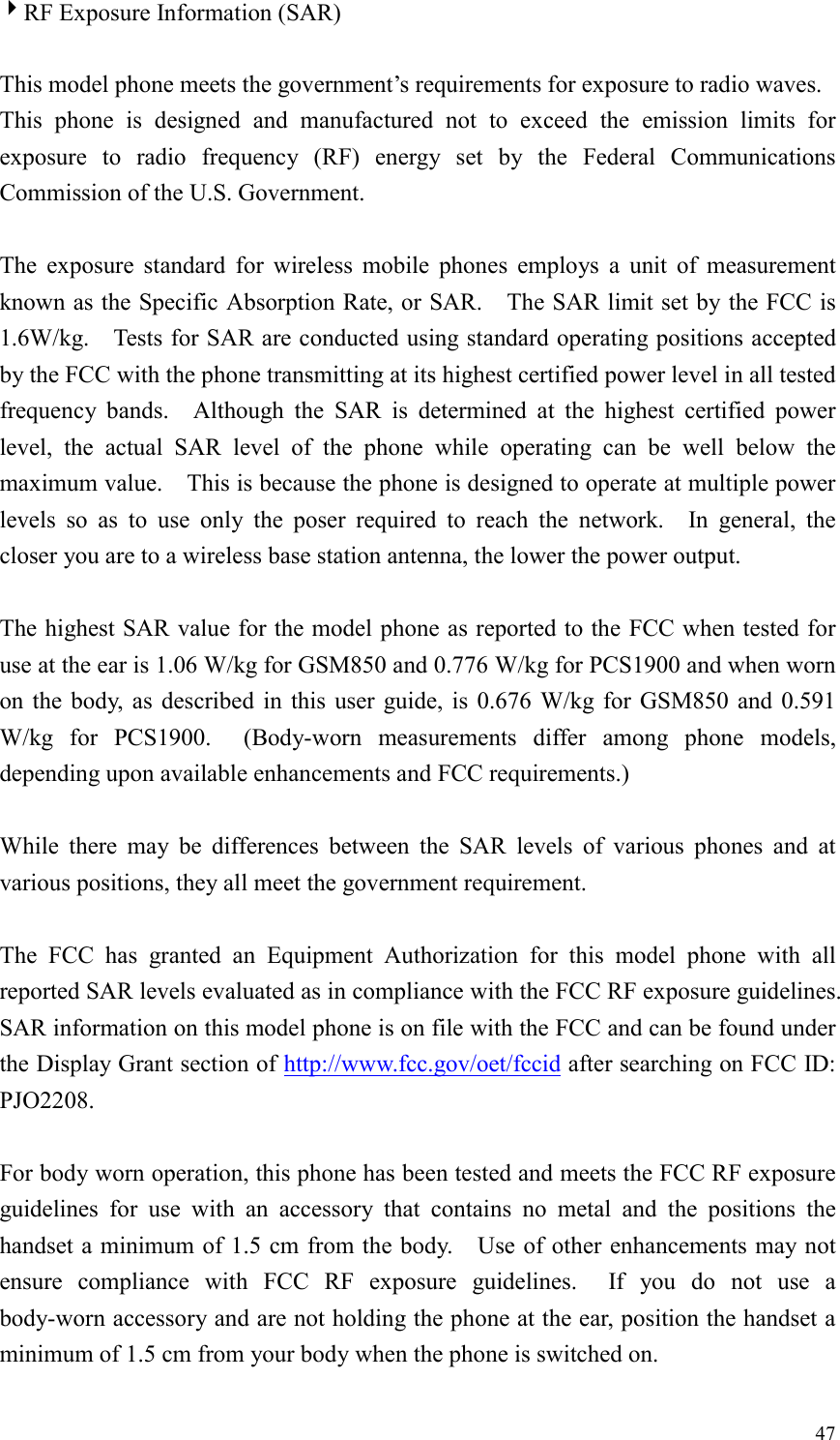  474RF Exposure Information (SAR)  This model phone meets the government&rsquo;s requirements for exposure to radio waves. This phone is designed and manufactured not to exceed the emission limits for exposure to radio frequency (RF) energy set by the Federal Communications Commission of the U.S. Government.      The exposure standard for wireless mobile phones employs a unit of measurement known as the Specific Absorption Rate, or SAR.    The SAR limit set by the FCC is 1.6W/kg.    Tests for SAR are conducted using standard operating positions accepted by the FCC with the phone transmitting at its highest certified power level in all tested frequency bands.  Although the SAR is determined at the highest certified power level, the actual SAR level of the phone while operating can be well below the maximum value.    This is because the phone is designed to operate at multiple power levels so as to use only the poser required to reach the network.  In general, the closer you are to a wireless base station antenna, the lower the power output.  The highest SAR value for the model phone as reported to the FCC when tested for use at the ear is 1.06 W/kg for GSM850 and 0.776 W/kg for PCS1900 and when worn on the body, as described in this user guide, is 0.676 W/kg for GSM850 and 0.591 W/kg for PCS1900.  (Body-worn measurements differ among phone models, depending upon available enhancements and FCC requirements.)  While there may be differences between the SAR levels of various phones and at various positions, they all meet the government requirement.  The FCC has granted an Equipment Authorization for this model phone with all reported SAR levels evaluated as in compliance with the FCC RF exposure guidelines.   SAR information on this model phone is on file with the FCC and can be found under the Display Grant section of http://www.fcc.gov/oet/fccid after searching on FCC ID: PJO2208.  For body worn operation, this phone has been tested and meets the FCC RF exposure guidelines for use with an accessory that contains no metal and the positions the handset a minimum of 1.5 cm from the body.    Use of other enhancements may not ensure compliance with FCC RF exposure guidelines.  If you do not use a body-worn accessory and are not holding the phone at the ear, position the handset a minimum of 1.5 cm from your body when the phone is switched on. 