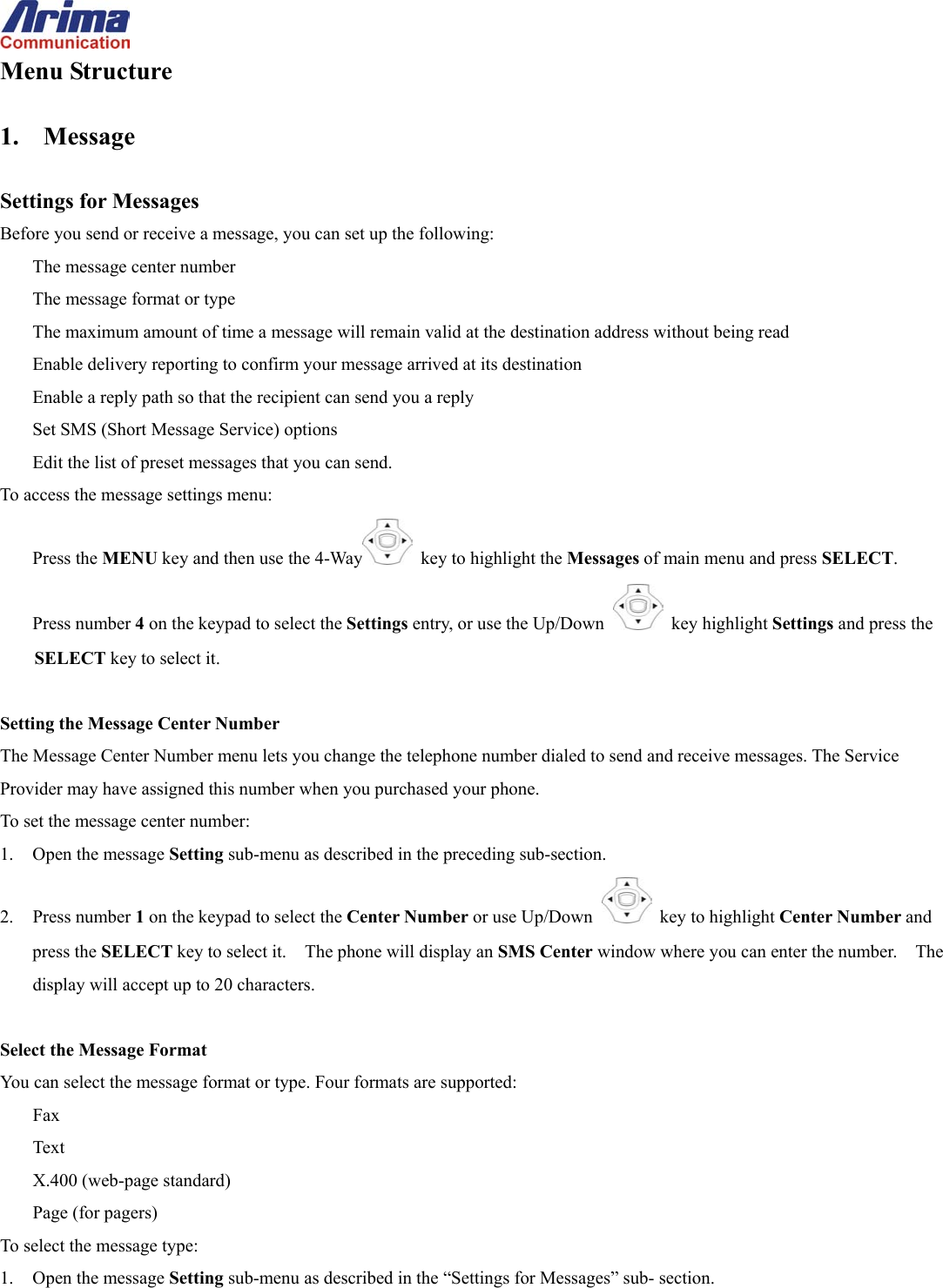  Menu Structure  1. Message  Settings for Messages Before you send or receive a message, you can set up the following: The message center number The message format or type The maximum amount of time a message will remain valid at the destination address without being read Enable delivery reporting to confirm your message arrived at its destination Enable a reply path so that the recipient can send you a reply Set SMS (Short Message Service) options Edit the list of preset messages that you can send. To access the message settings menu: Press the MENU key and then use the 4-Way   key to highlight the Messages of main menu and press SELECT. Press number 4 on the keypad to select the Settings entry, or use the Up/Down   key highlight Settings and press the SELECT key to select it.  Setting the Message Center Number The Message Center Number menu lets you change the telephone number dialed to send and receive messages. The Service Provider may have assigned this number when you purchased your phone. To set the message center number: 1.  Open the message Setting sub-menu as described in the preceding sub-section. 2. Press number 1 on the keypad to select the Center Number or use Up/Down   key to highlight Center Number and press the SELECT key to select it.    The phone will display an SMS Center window where you can enter the number.    The display will accept up to 20 characters.  Select the Message Format You can select the message format or type. Four formats are supported: Fax Text X.400 (web-page standard) Page (for pagers) To select the message type: 1.  Open the message Setting sub-menu as described in the &ldquo;Settings for Messages&rdquo; sub- section. 