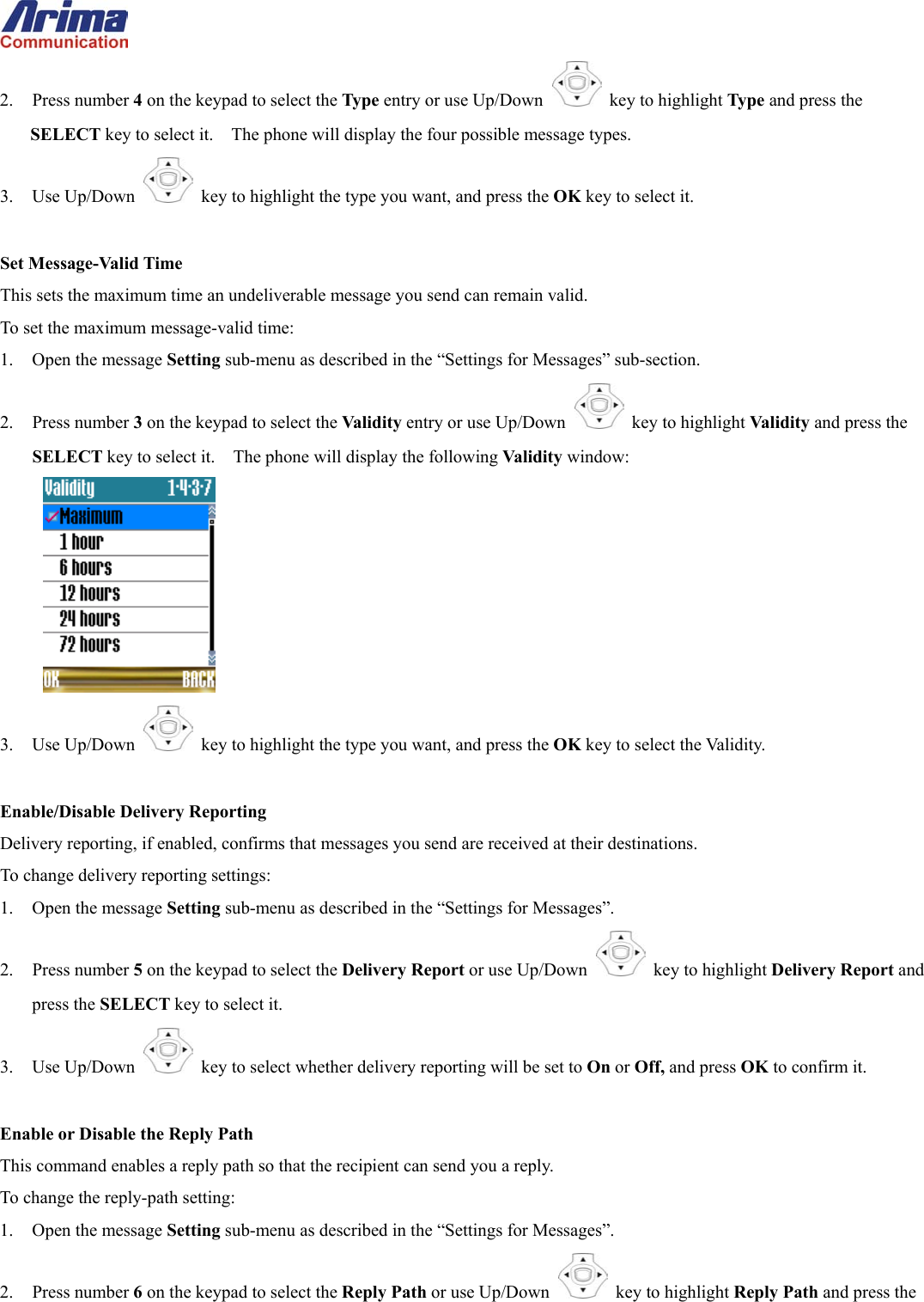  2. Press number 4 on the keypad to select the Type entry or use Up/Down   key to highlight Type and press the SELECT key to select it.    The phone will display the four possible message types. 3. Use Up/Down   key to highlight the type you want, and press the OK key to select it.  Set Message-Valid Time This sets the maximum time an undeliverable message you send can remain valid. To set the maximum message-valid time: 1.  Open the message Setting sub-menu as described in the &ldquo;Settings for Messages&rdquo; sub-section. 2. Press number 3 on the keypad to select the Validity entry or use Up/Down   key to highlight Validity and press the SELECT key to select it.    The phone will display the following Validity window:  3. Use Up/Down   key to highlight the type you want, and press the OK key to select the Validity.  Enable/Disable Delivery Reporting Delivery reporting, if enabled, confirms that messages you send are received at their destinations. To change delivery reporting settings: 1.  Open the message Setting sub-menu as described in the &ldquo;Settings for Messages&rdquo;. 2. Press number 5 on the keypad to select the Delivery Report or use Up/Down   key to highlight Delivery Report and press the SELECT key to select it. 3. Use Up/Down   key to select whether delivery reporting will be set to On or Off, and press OK to confirm it.  Enable or Disable the Reply Path This command enables a reply path so that the recipient can send you a reply. To change the reply-path setting: 1.  Open the message Setting sub-menu as described in the &ldquo;Settings for Messages&rdquo;. 2. Press number 6 on the keypad to select the Reply Path or use Up/Down   key to highlight Reply Path and press the 