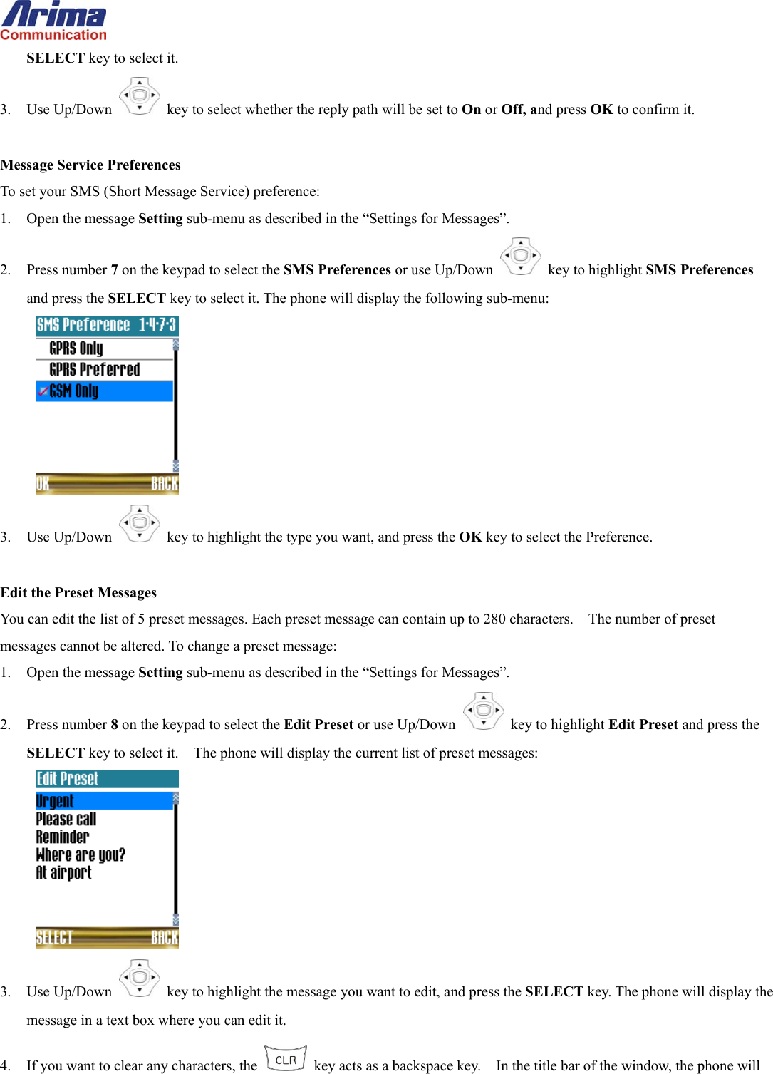  SELECT key to select it. 3. Use Up/Down   key to select whether the reply path will be set to On or Off, and press OK to confirm it.  Message Service Preferences To set your SMS (Short Message Service) preference: 1.  Open the message Setting sub-menu as described in the &ldquo;Settings for Messages&rdquo;. 2. Press number 7 on the keypad to select the SMS Preferences or use Up/Down   key to highlight SMS Preferences and press the SELECT key to select it. The phone will display the following sub-menu:  3. Use Up/Down   key to highlight the type you want, and press the OK key to select the Preference.  Edit the Preset Messages You can edit the list of 5 preset messages. Each preset message can contain up to 280 characters.    The number of preset messages cannot be altered. To change a preset message: 1.  Open the message Setting sub-menu as described in the &ldquo;Settings for Messages&rdquo;. 2. Press number 8 on the keypad to select the Edit Preset or use Up/Down   key to highlight Edit Preset and press the SELECT key to select it.    The phone will display the current list of preset messages:  3. Use Up/Down   key to highlight the message you want to edit, and press the SELECT key. The phone will display the message in a text box where you can edit it. 4.  If you want to clear any characters, the    key acts as a backspace key.    In the title bar of the window, the phone will 