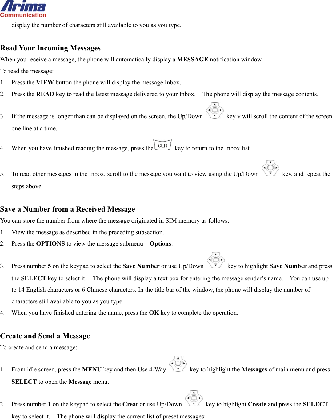  display the number of characters still available to you as you type.  Read Your Incoming Messages When you receive a message, the phone will automatically display a MESSAGE notification window. To read the message: 1. Press the VIEW button the phone will display the message Inbox. 2. Press the READ key to read the latest message delivered to your Inbox.    The phone will display the message contents. 3.  If the message is longer than can be displayed on the screen, the Up/Down   key y will scroll the content of the screen one line at a time. 4.  When you have finished reading the message, press the   key to return to the Inbox list. 5.  To read other messages in the Inbox, scroll to the message you want to view using the Up/Down   key, and repeat the steps above.  Save a Number from a Received Message You can store the number from where the message originated in SIM memory as follows: 1.  View the message as described in the preceding subsection.   2. Press the OPTIONS to view the message submenu &ndash; Options.  3. Press number 5 on the keypad to select the Save Number or use Up/Down   key to highlight Save Number and press the SELECT key to select it.    The phone will display a text box for entering the message sender&rsquo;s name.    You can use up to 14 English characters or 6 Chinese characters. In the title bar of the window, the phone will display the number of characters still available to you as you type.   4.  When you have finished entering the name, press the OK key to complete the operation.  Create and Send a Message To create and send a message: 1.  From idle screen, press the MENU key and then Use 4-Way    key to highlight the Messages of main menu and press SELECT to open the Message menu. 2. Press number 1 on the keypad to select the Creat or use Up/Down   key to highlight Create and press the SELECT key to select it.    The phone will display the current list of preset messages: 